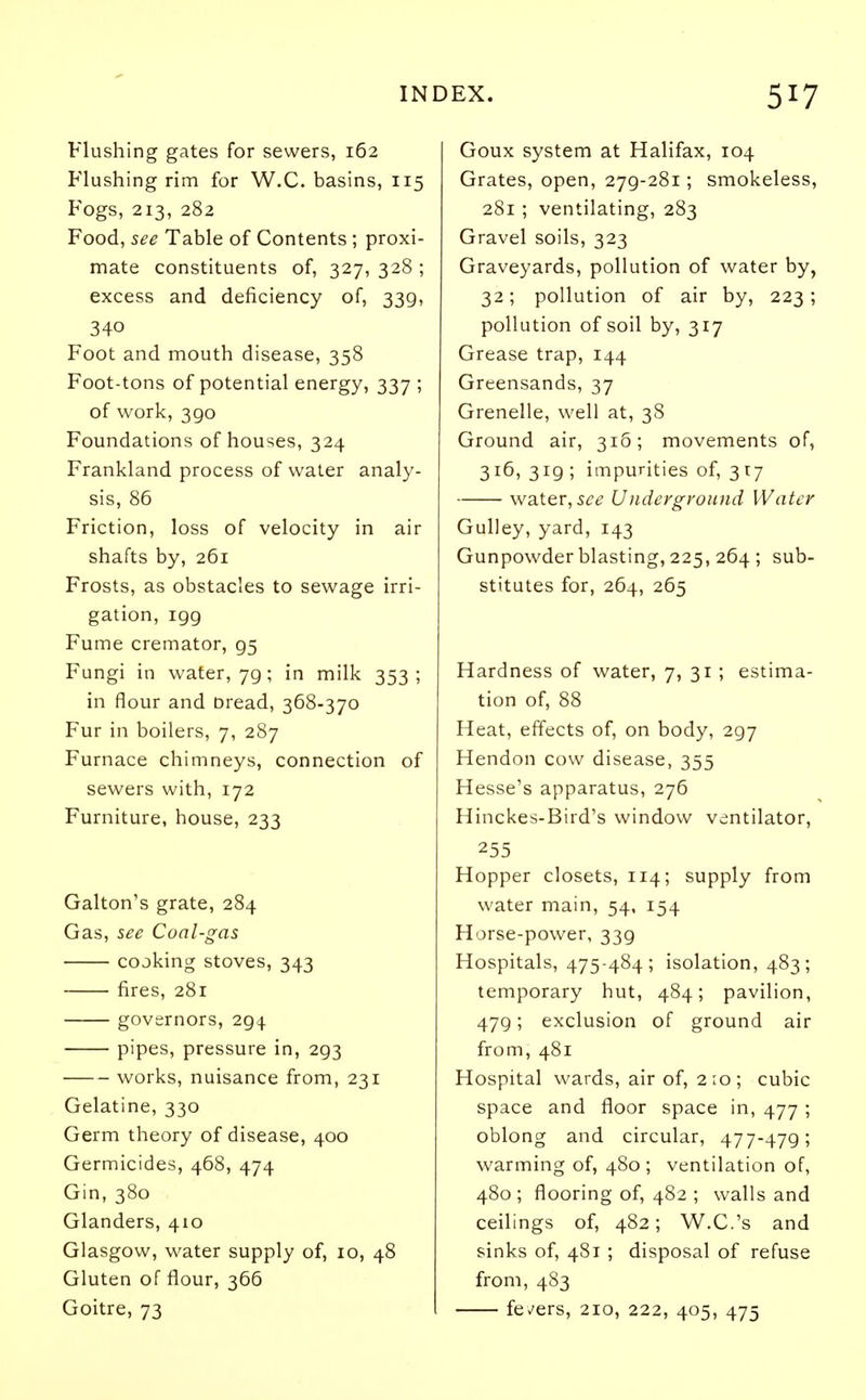 Flushing gates for sewers, 162 Flushing rim for W.C. basins, 115 Fogs, 213, 282 Food, see Table of Contents ; proxi- mate constituents of, 327, 328 ; excess and deficiency of, 339, 340 Foot and mouth disease, 358 Foot-tons of potential energy, 337 ; of work, 3go Foundations of houses, 324 Frankland process of water analy- sis, 86 Friction, loss of velocity in air shafts by, 261 Frosts, as obstacles to sewage irri- gation, 199 Fume cremator, 95 Fungi in water, 79; in milk 353; in flour and Dread, 368-370 Fur in boilers, 7, 287 Furnace chimneys, connection of sewers with, 172 Furniture, house, 233 Galton's grate, 284 Gas, see Coal-gas cooking stoves, 343 fires, 281 governors, 294 pipes, pressure in, 293 works, nuisance from, 231 Gelatine, 330 Germ theory of disease, 400 Germicides, 468, 474 Gin, 380 Glanders, 410 Glasgow, water supply of, 10, 48 Gluten of flour, 366 Goitre, 73 Goux system at Halifax, 104 Grates, open, 279-281; smokeless, 281 ; ventilating, 283 Gravel soils, 323 Graveyards, pollution of water by, 32; pollution of air by, 223; pollution of soil by, 317 Grease trap, 144 Greensands, 37 Grenelle, well at, 38 Ground air, 31&; movements of, 316, 319 ; impurities of, 317 water, see Underground Water Gulley, yard, 143 Gunpowder blasting, 225, 264 ; sub- stitutes for, 264, 265 Hardness of water, 7, 31 ; estima- tion of, 88 Heat, effects of, on body, 297 Hendon cow disease, 355 Hesse's apparatus, 276 Hinckes-Bird's window ventilator, 255 Hopper closets, 114; supply from water main, 54, 154 Horse-power, 339 Hospitals, 475-484; isolation, 483; temporary hut, 484; pavilion, 479; exclusion of ground air from, 481 Hospital wards, air of, 2:0; cubic space and floor space in, 477 ; oblong and circular, 477-479; warming of, 480 ; ventilation of, 480 ; flooring of, 482 ; walls and ceilings of, 482; W.C.'s and sinks of, 481 ; disposal of refuse from, 483 fevers, 210, 222, 405, 475