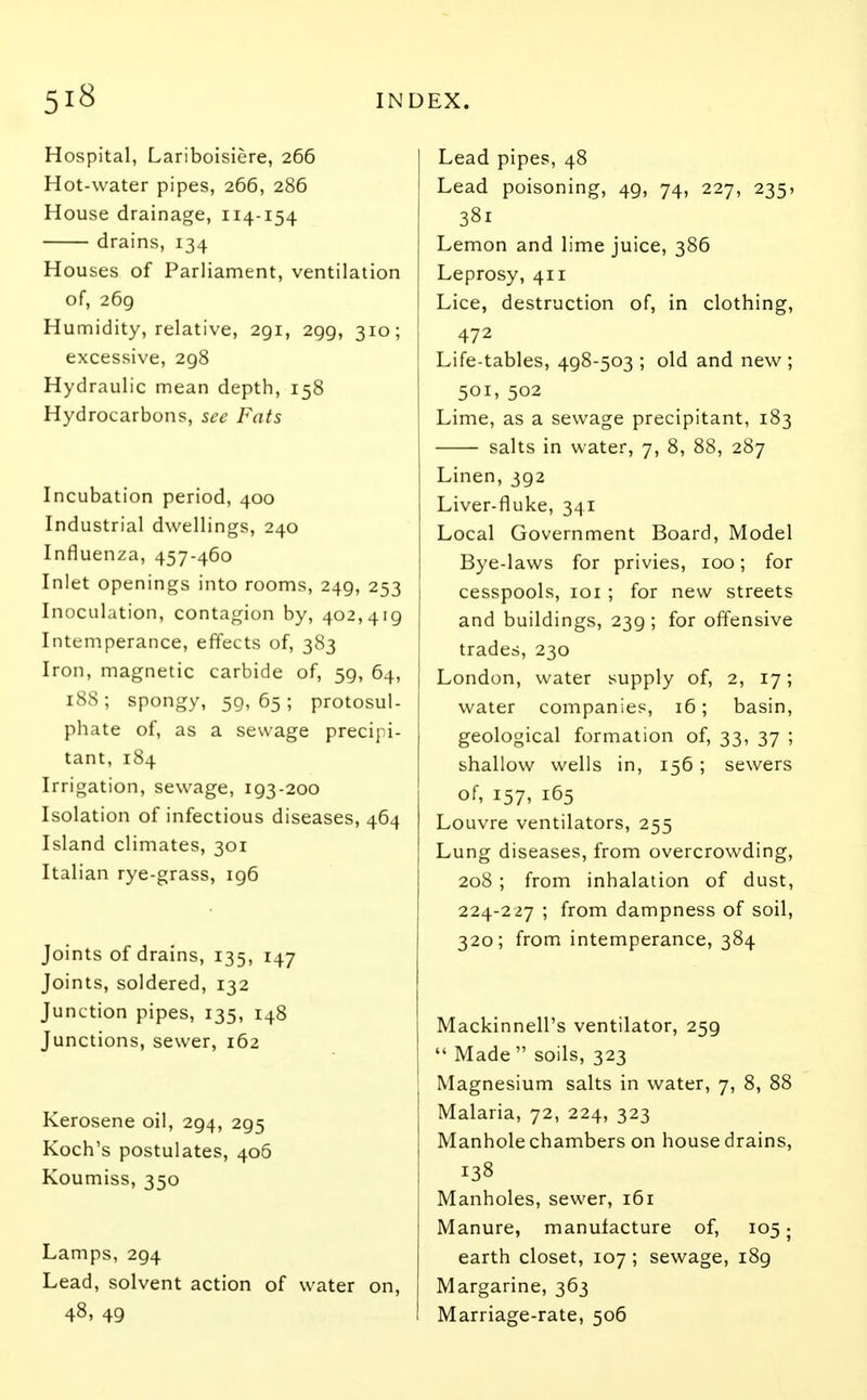 Hospital, Lariboisiere, 266 Hot-water pipes, 266, 286 House drainage, 114-154 drains, 134 Houses of Parliament, ventilation of, 269 Humidity, relative, 291, 299, 310; excessive, 298 Hydraulic mean depth, 158 Hydrocarbons, see Fats Incubation period, 400 Industrial dwellings, 240 Influenza, 457-460 Inlet openings into rooms, 249, 253 Inoculation, contagion by, 402,419 Intemperance, effects of, 383 Iron, magnetic carbide of, 59, 64, 188; spongy, 59,65; protosul- phate of, as a sewage precipi- tant, 184 Irrigation, sewage, 193-200 Isolation of infectious diseases, 464 Island climates, 301 Italian rye-grass, 196 Joints of drains, 135, 147 Joints, soldered, 132 Junction pipes, 135, 148 Junctions, sewer, 162 Kerosene oil, 294, 295 Koch's postulates, 406 Koumiss, 350 Lamps, 294 Lead, solvent action of water on, 48, 49 Lead pipes, 48 Lead poisoning, 49, 74, 227, 235> 38i Lemon and lime juice, 386 Leprosy, 411 Lice, destruction of, in clothing, 472 Life-tables, 498-503 ; old and new ; 501, 502 Lime, as a sewage precipitant, 183 salts in water, 7, 8, 88, 287 Linen, 392 Liver-fluke, 341 Local Government Board, Model Bye-laws for privies, 100; for cesspools, 101 ; for new streets and buildings, 239 ; for offensive trades, 230 London, water supply of, 2, 17; water companies, 16; basin, geological formation of, 33, 37 ; shallow wells in, 156; sewers of, 157, 165 Louvre ventilators, 255 Lung diseases, from overcrowding, 208; from inhalation of dust, 224-227 ; from dampness of soil, 320; from intemperance, 384 Mackinnell's ventilator, 259  Made  soils, 323 Magnesium salts in water, 7, 8, 88 Malaria, 72, 224, 323 Manhole chambers on house drains, 138 Manholes, sewer, 161 Manure, manufacture of, 105; earth closet, 107; sewage, 189 Margarine, 363 Marriage-rate, 506