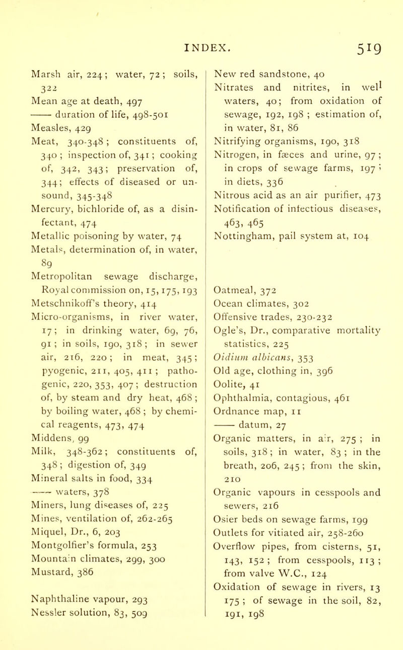 Marsh air, 224 ; water, 72 ; soils, 322 Mean age at death, 497 ■ duration of life, 498-501 Measles, 429 Meat, 340-348; constituents of, 340 ; inspection of, 341 ; cooking of, 342, 343; preservation of, 344; effects of diseased or un- sound, 345-348 Mercury, bichloride of, as a disin- fectant, 474 Metallic poisoning by water, 74 Metals, determination of, in water, 89 Metropolitan sewage discharge, Royal commission on, 15,175, 193 Metschnikoff's theory, 414 Micro-organisms, in river water, 17; in drinking water, 69, 76, 91; in soils, 190, 318; in sewer air, 216, 220; in meat, 345; pyogenic, 211, 405, 411 ; patho- genic, 220, 353, 407; destruction of, by steam and dry heat, 468 ; by boiling water, 468 ; by chemi- cal reagents, 473, 474 Middens, 99 Milk, 348-362; constituents of, 348 ; digestion of, 349 Mineral salts in food, 334 waters, 378 Miners, lung diseases of, 225 Mines, ventilation of, 262-265 Miquel, Dr., 6, 203 Montgolfier's formula, 253 Mountain climates, 299, 300 Mustard, 386 Naphthaline vapour, 293 Nessler solution, 83, 509 New red sandstone, 40 Nitrates and nitrites, in well waters, 40; from oxidation of sewage, 192, 198 ; estimation of, in water, 81, 86 Nitrifying organisms, 190, 318 Nitrogen, in faeces and urine, 97 ; in crops of sewage farms, 197 '■> in diets, 336 Nitrous acid as an air purifier, 473 Notification of infectious diseases, 463. 465 Nottingham, pail system at, 104 Oatmeal, 372 Ocean climates, 302 Offensive trades, 230-232 Ogle's, Dr., comparative mortality statistics, 225 Oidium albicans, 353 Old age, clothing in, 396 Oolite, 41 Ophthalmia, contagious, 461 Ordnance map, 11 datum, 27 Organic matters, in air, 275 ; in soils, 318; in water, 83; in the breath, 206, 245 ; from the skin, 210 Organic vapours in cesspools and sewers, 216 Osier beds on sewage farms, igg Outlets for vitiated air, 258-260 Overflow pipes, from cisterns, 51, 143, 152; from cesspools, 113; from valve W.C., 124 Oxidation of sewage in rivers, 13 175 ; of sewage in the soil, 82, 191, 198