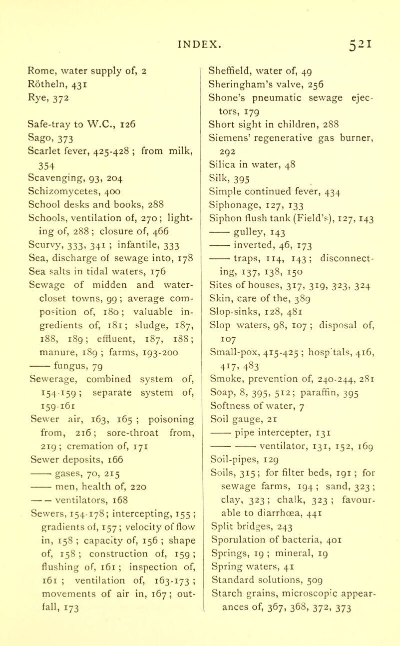 Rome, water supply of, 2 Rotheln, 431 Rye, 372 Safe-tray to W.C., 126 Sago, 373 Scarlet fever, 425-428 ; from milk, 354 Scavenging, 93, 204 Schizomycetes, 400 School desks and books, 288 Schools, ventilation of, 270; light- ing of, 288 ; closure of, 466 Scurvy, 333, 341 ; infantile, 333 Sea, discharge of sewage into, 178 Sea salts in tidal waters, 176 Sewage of midden and water- closet towns, 99 ; average com- position of, 180; valuable in- gredients of, 181; sludge, 187, 188, 189; effluent, 187, 188; manure, 189 ; farms, 193-200 fungus, 79 Sewerage, combined system of, 154159; separate system of, 159-161 Sewer air, 163, 165 ; poisoning from, 216; sore-throat from, 219 ; cremation of, 171 Sewer deposits, 166 gases, 70, 215 men, health of, 220 ventilators, 168 Sewers, 154-178; intercepting, 155 ; gradients of, 157; velocity of flow in, 158 ; capacity of, 156 ; shape of, 158 ; construction of, 159; flushing of, 161 ; inspection of, 161 ; ventilation of, 163-173 ; movements of air in, 167; out- fall, 173 Sheffield, water of, 49 Sheringham's valve, 256 Shone's pneumatic sewage ejec- tors, 179 Short sight in children, 288 Siemens' regenerative gas burner, 292 Silica in water, 48 Silk, 395 Simple continued fever, 434 Siphonage, 127, 133 Siphon flush tank (Field's), 127, 143 gulley, 143 inverted, 46, 173 traps, 114, 143; disconnect- ing, 137, 138, 150 Sites of houses, 317, 319, 323, 324 Skin, care of the, 389 Slop-sinks, 128, 481 Slop waters, 98, 107 ; disposal of, 107 Small-pox, 415-425 ; hosp'tals, 416, 4!7> 483 Smoke, prevention of, 240-244, 281 Soap, 8, 395, 512; paraffin, 395 Softness of water, 7 Soil gauge, 21 pipe intercepter, 131 ventilator, 131, 152, 169 Soil-pipes, 129 Soils, 315; for filter beds, 191 ; for sewage farms, 194 ; sand, 323 ; clay, 323; chalk, 323; favour- able to diarrhoea, 441 Split bridges, 243 Sporulation of bacteria, 401 Springs, 19 ; mineral, 19 Spring waters, 41 Standard solutions, 509 Starch grains, microscopic appear- ances of, 367, 368, 372, 373