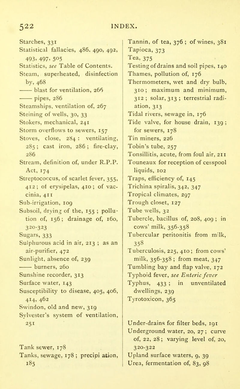 Starches, 331 Statistical fallacies, 486, 4go, 492, 493, 497, 5°5 Statistics, see Table of Contents. Steam, superheated, disinfection by, 468 blast for ventilation, 266 pipes, 286 Steamships, ventilation of, 267 Steining of wells, 30, 33 Stokers, mechanical, 241 Storm overflows to sewers, 157 Stoves, close, 284 : ventilating, 285; cast iron, 286; fire-clay, 286 Stream, definition of, under R.P.P. Act, 174 Streptococcus, of scarlet fever, 355, 412; of erysipelas, 410; of vac- cinia, 411 Sub-irrigation, 109 Subsoil, drying of the, 155 ; pollu- tion of, 156; drainage of, 160, 32c,-323 Sugars, 333 Sulphurous acid in air, 213 ; as an air-purifier, 472 Sunlight, absence of, 239 burners, 260 Sunshine recorder, 313 Surface water, 143 Susceptibility to disease, 405, 406, 414, 462 Swindon, old and new, 319 Sylvester's system of ventilation, 251 Tank sewer, 178 Tanks, sewage, 178 ; precipi ation, 185 Tannin, of tea, 376 ; of wines, 381 Tapioca, 373 Tea, 375 Testing of drains and soil pipes, 140 Thames, pollution of, 176 Thermometers, wet and dry bulb, 310; maximum and minimum, 312 ; solar, 313 ; terrestrial radi- ation, 313 Tidal rivers, sewage in, 176 Tide valve, for house drain, 139 ; for sewers, 178 Tin miners, 226 Tobin's tube, 257 Tonsillitis, acute, from foul air, 211 Touneaux for reception of cesspool liquids, 102 Traps, efficiency of, 145 Trichina spiralis, 342, 347 Tropical climates, 297 Trough closet, 127 Tube wells, 32 Tubercle, bacillus of, 208, 409 ; in cows' milk, 356-358 Tubercular peritonitis from milk, 358 Tuberculosis, 225, 410; from cows' milk, 356-358 ; from meat, 347 Tumbling bay and flap valve, 172 Typhoid fever, see Enteric fever Typhus, 433 ; in unventilated dwellings, 239 Tyrotoxicon, 365 Under-drains for filter beds, 191 Underground water, 20, 27 ; curve of, 22, 28; varying level of, 20, 320-322 Upland surface waters, g, 39 Urea, fermentation of, 83, 98