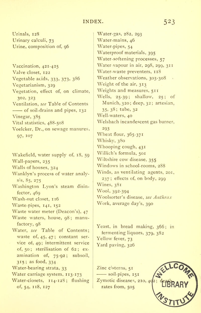 Urinals, 128 Urinary calculi, 73 Urine, composition of, 96 Vaccination, 421-425 Valve closet, 122 Vegetable acids, 333, 373, 386 Vegetarianism, 329 Vegetation, effect of, on climate, 302, 323 Ventilation, see Table of Contents of soil-drains and pipes, 132 Vinegar, 385 Vital statistics, 488-508 Voelcker, Dr., on sewage manures. 97> 107 Wakefield, water supply of, 18, 59 Wall-papers, 235 Walls of houses, 324 Wanklyn's process of water analy- sis, 85, 275 Washington Lyon's steam disin- fector, 469 Wash-out closet, 116 Waste-pipes, 141, T52 Waste water meter (Deacon's), 47 Waste waters, house, 98 ; manu- factory, g8 Water, see Table of Contents; waste of, 45, 47 ; constant ser- vice of, 49; intermittent service of, 50 ; sterilisation of 62 ; ex- amination of, 75-92; subsoil, 315 ; as food, 334 Water-bearing strata, 33 Water carriage system, 113-173 Water-ciosets, 114-128; flushing of, 54, 118, 127 Water-gas, 282, 293 Water-mains, 46 Water-pipes, 54 Waterproof materials, 395 Water-softening processes, 57 Water-vapour in air, 298, 2gg, 311 Water-waste preventers, 118 Weather observations, 303-308 Weight of the air, 313 Weights and measures, 511 Wells, 25-39; shallow, 25; of Munich, 320; deep, 32; artesian, 35, 38; tube, 32 Well-waters, 40 Welsbach incandescent gas burner, 293 Wheat flour, 365-371 Whisky, 380 Whooping cough, 431 Willich's formula, 501 Wiltshire cow disease, 355 Windows in school-rooms, 288 Winds, as ventilating agents, 201, 237 ; effects of, on body, 299 Wines, 381 Wool, 392-394 Woolsorter's disease, see Anthrax Work, average day's, 390 Yeast, in bread making, 366; in fermenting liquors, 379, 382 Yellow fever, 73 Yard paving, 326 Zinc cisterns, 51 soil-pipes, 151 Zymotic disease^, 210, 4c rates from, 505