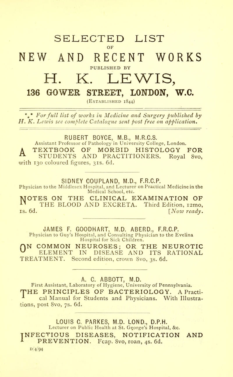 SELECTED LIST OF NEW AND RECENT WORKS PUBLISHED BY H. K. LEWIS, 136 GOWER STREET, LONDON, W.C. (Established 1844) %* For full list of works in Medicine and Surgery published by H. K. Lewis see complete Catalogue sent post free on application. RUBERT BOYCE, M.B., M.R.C.S. Assistant Professor of Pathology in University College, London. ATEXTBOOK OF MORBID HISTOLOGY FOR STUDENTS AND PRACTITIONERS. Royal 8vo, with 130 coloured figures, 31s. 6d. SIDNEY COUPLAND, M.D., F.R.C.P. Physician to the Middlesex Hospital, and Lecturer on Practical Medicine in the Medical School, etc. NOTES ON THE CLINICAL EXAMINATION OF THE BLOOD AND EXCRETA. Third Edition, i2mo, is. 6d. [Now ready. JAMES F. GOODHART, M.D. ABERD., F.R.C.P. Physician to Guy's Hospital, and Consulting Physician to the Evelina Hospital for Sick Children. f)N COMMON NEUROSES; OR THE NEUROTIC u ELEMENT IN DISEASE AND ITS RATIONAL TREATMENT. Second edition, crown 8vo, 3s. 6d. A. C. ABBOTT, M.D. First Assistant, Laboratory of Hygiene, University of Pennsylvania. THE PRINCIPLES OF BACTERIOLOGY. A Practi- * cal Manual for Students and Physicians. With Illustra- tions, post 8vo, 7s. 6d. LOUIS C. PARKES, M.D. LOND., D.P.H. Lecturer on Public Health at St. George's Hospital, &c. INFECTIOUS DISEASES, NOTIFICATION AND A PREVENTION. Fcap. 8vo, roan, 4s. 6d. d,'4'94