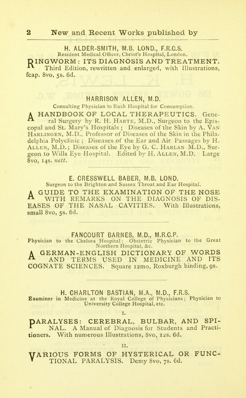 H. ALDER-SMITH, M.B. LOND., F.R.C.S. Resident Medical Officer, Christ's Hospital, London. D ING WORM : ITS DIAGNOSIS AND TREATMENT. Third Edition, rewritten and enlarged, with Illustrations, fcap. 8vo, 5s. 6d. HARRISON ALLEN, M.D. Consulting Physician to Rush Hospital for Consumption. A HANDBOOK OF LOCAL THERAPEUTICS. Gene-  ral Surgery by R. H. Harte, M.D., Surgeon to the Epis- copal and St. Mary's Hospitals ; Diseases of the Skin by A. Van Harlingen, M.D., Professor of Diseases of the Skin in the Phila- delphia Polyclinic ; Diseases of the Ear and Air Passages by H. Allen, M.D.; Diseases of the Eye by G. C. Harlan M.D., Sur- geon to Wills Eye Hospital. Edited by H. Allen, M.D. Large 8vo, 14s. nctt. E. CRESSWELL BABER, M.B. LOND. Surgeon to the Brighton and Sussex Throat and Ear Hospital. A GUIDE TO THE EXAMINATION OF THE NOSE A WITH REMARKS ON THE DIAGNOSIS OF DIS- EASES OF THE NASAL CAVITIES. With Illustrations, small 8vo, 5s. 6d. FANCOURT BARNES, M.D., M.R.C.P. Physician to the Chelsea Hospital ; Obstetric Physician to the Great Northern Hospital, &c. A GERMAN-ENGLISH DICTIONARY OF WORDS A AND TERMS USED IN MEDICINE AND ITS COGNATE SCIENCES. Square i2mo, Roxburgh binding, gs. H. CHARLTON BASTIAN, M.A., M.D., F.R.S. Examiner in Medicine at the Royal College of Physicians ; Physician to University College Hospital, etc. I. DARALYSES: CEREBRAL, BULBAR, AND SPI- * NAL. A Manual of Diagnosis for Students and Practi- tioners. With numerous Illustrations, 8vo, 12s. 6d. VARIOUS FORMS OF HYSTERICAL OR FUNC- TIONAL PARALYSIS. Demy 8vo, 7s. 6d.