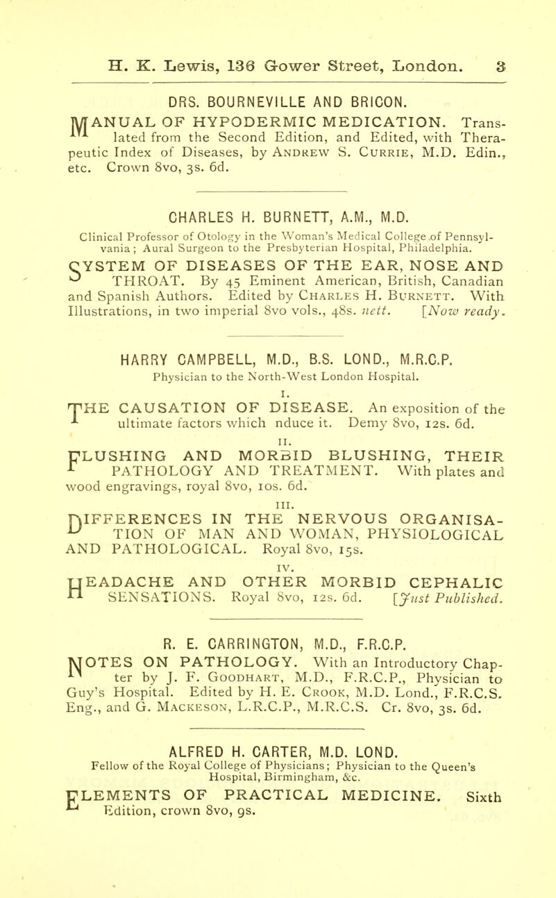 DRS. BOURNEVILLE AND BRICON. MANUAL OF HYPODERMIC MEDICATION. Trans- * A lated from the Second Edition, and Edited, with Thera- peutic Index of Diseases, by Andrew S. Currie, M.D. Edin., etc. Crown 8vo, 3s. 6d. CHARLES H. BURNETT, A.M., M.D. Clinical Professor of Otology in the Woman's Medical College .of Pennsyl- vania ; Aural Surgeon to the Presbyterian Hospital, Philadelphia. CYSTEM OF DISEASES OF THE EAR, NOSE AND ^ THROAT. By 45 Eminent American, British, Canadian and Spanish Authors. Edited by Charles H. Burnett. With Illustrations, in two imperial 8vo vols., 48s. nett. [Now ready. HARRY CAMPBELL, M.D., B.S. LOND., M.R.C.P. Physician to the North-West London Hospital. I. THE CAUSATION OF DISEASE. An exposition of the * ultimate factors which nduce it. Demy 8vo, 12s. 6d. 11. 'LUSHING AND MORBID BLUSHING, THEIR PATHOLOGY AND TREATMENT. With plates and wood engravings, royal 8vo, 10s. 6d. in. HIFFERENCES IN THE NERVOUS ORGANISA- u TION OF MAN AND WOMAN, PHYSIOLOGICAL AND PATHOLOGICAL. Royal 8vo, 15s. IV. HEADACHE AND OTHER MORBID CEPHALIC SENSATIONS. Royal 8vo, 12s. 6d. [Just Published. R. E. CARRINGTON, M.D., F.R.C.P. MOTES ON PATHOLOGY. With an Introductory Chap- n ter by J. F. Goodhart, M.D., F.R.C.P., Physician to Guy's Hospital. Edited by H. E. Crook, M.D. Lond., F.R.C.S. Eng., and G. Mackeson, L.R.C.P., M.R.C.S. Cr. 8vo, 3s. 6d. ALFRED H. CARTER, M.D. LOND. Fellow of the Royal College of Physicians; Physician to the Queen's Hospital, Birmingham, &c. ELEMENTS OF PRACTICAL MEDICINE. Sixth *4 Edition, crown 8vo, gs.