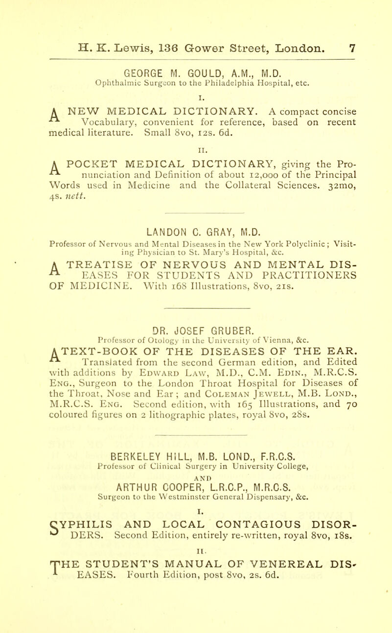 GEORGE M. GOULD, A.M., M.D. Ophthalmic Surgeon to the Philadelphia Hospital, etc. I. A NEW MEDICAL DICTIONARY. A compact concise  Vocabulary, convenient for reference, based on recent medical literature. Small 8vo, 12s. 6d. II. A POCKET MEDICAL DICTIONARY, giving the Pro- nunciation and Definition of about 12,000 of the Principal Words used in Medicine and the Collateral Sciences. 32mo, 4s. nett. LANDON C. GRAY, M.D. Professor of Nervous and Mental Diseases in the New York Polyclinic ; Visit- ing Physician to St. Mary's Hospital, &c. ATREATISE OF NERVOUS AND MENTAL DIS- EASES FOR STUDENTS AND PRACTITIONERS OF MEDICINE. With 16S Illustrations, 8vo, 21s. DR. JOSEF GRUBER. Professor of Otology in the University of Vienna, &c. A TEXT-BOOK OF THE DISEASES OF THE EAR.  Translated from the second German edition, and Edited with additions by Edward Law, M.D., CM. Edin., M.R.C.S. Eng., Surgeon to the London Throat Hospital for Diseases of the Throat, Nose and Ear; and Coleman Jewell, M.B. Lond., M.R.C.S. Eng. Second edition, with 165 Illustrations, and 70 coloured figures on 2 lithographic plates, royal 8vo, 28s. BERKELEY HILL, M.B. LOND., F.R.C.S. Professor of Clinical Surgery in University College, ARTHUR COOPER^LR.C.P., M.R.C.S. Surgeon to the Westminster General Dispensary, &c. I. YPHILIS AND LOCAL CONTAGIOUS DISOR- 1 DERS. Second Edition, entirely re-written, royal 8vo, 18s. 11. iHE STUDENT'S MANUAL OF VENEREAL DIS* EASES. Fourth Edition, post 8vo, 2s. 6d.