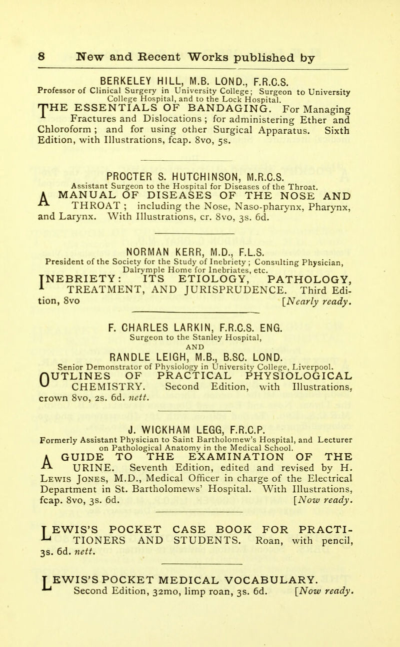 BERKELEY HILL, M.B. LOND., F.R.C.S. Professor of Clinical Surgery in University College; Surgeon to University College Hospital, and to the Lock Hospital. THE ESSENTIALS OF BANDAGING. For Managing Fractures and Dislocations ; for administering Ether and Chloroform ; and for using other Surgical Apparatus. Sixth Edition, with Illustrations, fcap. 8vo, 5s. PROCTER S. HUTCHINSON, M.R.C.S. Assistant Surgeon to the Hospital for Diseases of the Throat. A MANUAL OF DISEASES OF THE NOSE AND THROAT ; including the Nose, Naso-pharynx, Pharynx, and Larynx. With Illustrations, cr. 8vo, 3s. 6d. NORMAN KERR, M.D., F.LS. President of the Society for the Study of Inebriety ; Consulting Physician, Dalrymple Home for Inebriates, etc. INEBRIETY: ITS ETIOLOGY, PATHOLOGY, 1 TREATMENT, AND JURISPRUDENCE. Third Edi- tion, 8vo IN early ready. F. CHARLES LARKIN, F.R.C.S. ENG. Surgeon to the Stanley Hospital, AND RANDLE LEIGH, M.B., B.SC. LOND. Senior Demonstrator of Physiology in University College, Liverpool. OUTLINES OF PRACTICAL PHYSIOLOGICAL CHEMISTRY. Second Edition, with Illustrations, crown 8vo, 2s. 6d. nett. J. WICKHAM LEGG, F.R.C.P. Formerly Assistant Physician to Saint Bartholomew's Hospital, and Lecturer on Pathological Anatomy in the Medical School. AGUIDE TO THE EXAMINATION OF THE URINE. Seventh Edition, edited and revised by H. Lewis Jones, M.D., Medical Officer in charge of the Electrical Department in St. Bartholomews' Hospital. With Illustrations, fcap. 8vo, 3s. 6d. [Now ready. T EWIS'S POCKET CASE BOOK FOR PRACTI- u TIONERS AND STUDENTS. Roan, with pencil, 3s. 6d. nett. T EWIS'S POCKET MEDICAL VOCABULARY. Aj Second Edition, 32mo, limp roan, 3s. 6d. [Now ready.