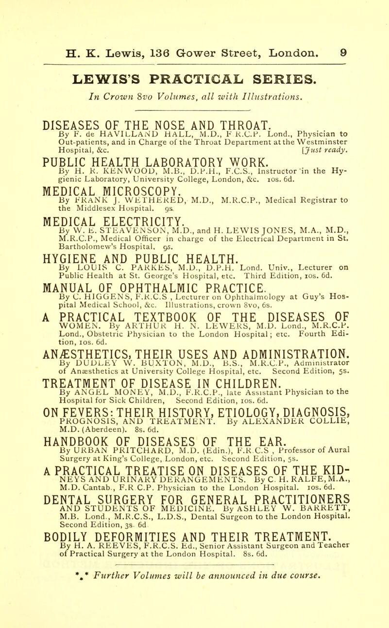 LEWIS'S PRACTICAL SERIES. In Crown Svo Volumes, all with Illustrations. DISEASES OF THE NOSE AND THROAT. By F. de HAVILLAND HALL, M.D., F K.C.F, Lond., Physician to Out-patients, and in Charge of the Throat Department at the Westminster Hospital, &c. [Just ready. PUBLIC HEALTH LABORATORY WORK. By H. K. KENWOOD, M.B., D.P.H., F.C.S., Instructor in the Hy- gienic Laboratory, University College, London, &c. ios. 6d. MEDICAL MICROSCOPY. By FRANK J. WETHEKED, M.D., M.R.C.P., Medical Registrar to the Middlesex Hospital. gs MEDICAL ELECTRICITY. By W. E. STEAVEN SON, M.D., and H. LEWIS JONES, M.A., M.D., M.R.C.P., Medical Officer in charge of the Electrical Department in St. Bartholomew's Hospital. 95. HYGIENE AND PUBLIC HEALTH. By LOUIS C. PARKES, M.D., D.P.H. Lond. Univ., Lecturer on Public Health at St. George's Hospital, etc. Third Edition, ios. 6d. MANUAL OF OPHTHALMIC PRACTICE. By C. HIGGENS, F.R.C.S , Lecturer on Ophthalmology at Guy's Hos- pital Medical School, &c. Illustrations, crown 8vo, 6s. A PRACTICAL TEXTBOOK OF THE DISEASES OF WOMEN. By ARTHUR H. N. LEWERS, M.D. Lond., M.R.C.P. Lond., Obstetric Physician to the London Hospital; etc. Fourth Edi- tion, ios. 6d. ANESTHETICS, THEIR USES AND ADMINISTRATION. By DUDLEY W. BUXTON, M.D., B.S., M.R.C.P., Administrator of Anaesthetics at University College Hospital, etc. Second Edition, 5s. TREATMENT OF DISEASE IN CHILDREN. By ANGEL MONEY, M.D., F.R.C.P., late Assistant Physician to the Hospital for Sick Children, Second Edition, ios. 6d. ON FEVERS: THEIR HISTORY, ETIOLOGY, DIAGNOSIS, PROGNOSIS, AND TREATMENT. By ALEXANDER COLLIE, M.D. (Aberdeen). 8s. 6d. HANDBOOK OF DISEASES OF THE EAR. By URBAN PRITCHARD, M.D. (Edin.), F.R.C.S , Professor of Aural Surgery at King's College, London, etc. Second Edition, 5s. A PRACTICAL TREATISE ON DISEASES OF THE KID- NEYS AND URINARY DERANGEMENTS. By C. H. RALFE, M.A., M.D.Cantab., F.R CP. Physician to the London Hospital, ios. 6d. DENTAL SURGERY FOR GENERAL PRACTITIONERS AND STUDENTS OF MEDICINE. By ASHLEY W. BARRETT, M.B. Lond., M.R.C.S., L.D.S., Dental Surgeon to the London Hospital. Second Edition, 3s. 6d. BODILY DEFORMITIES AND THEIR TREATMENT. By H. A. REEVES, F.R.C.S. Ed., Senior Assistant Surgeon and Teacher of Practical Surgery at the London Hospital. 8s. 6d. %* Further Volumes will be announced in due course.