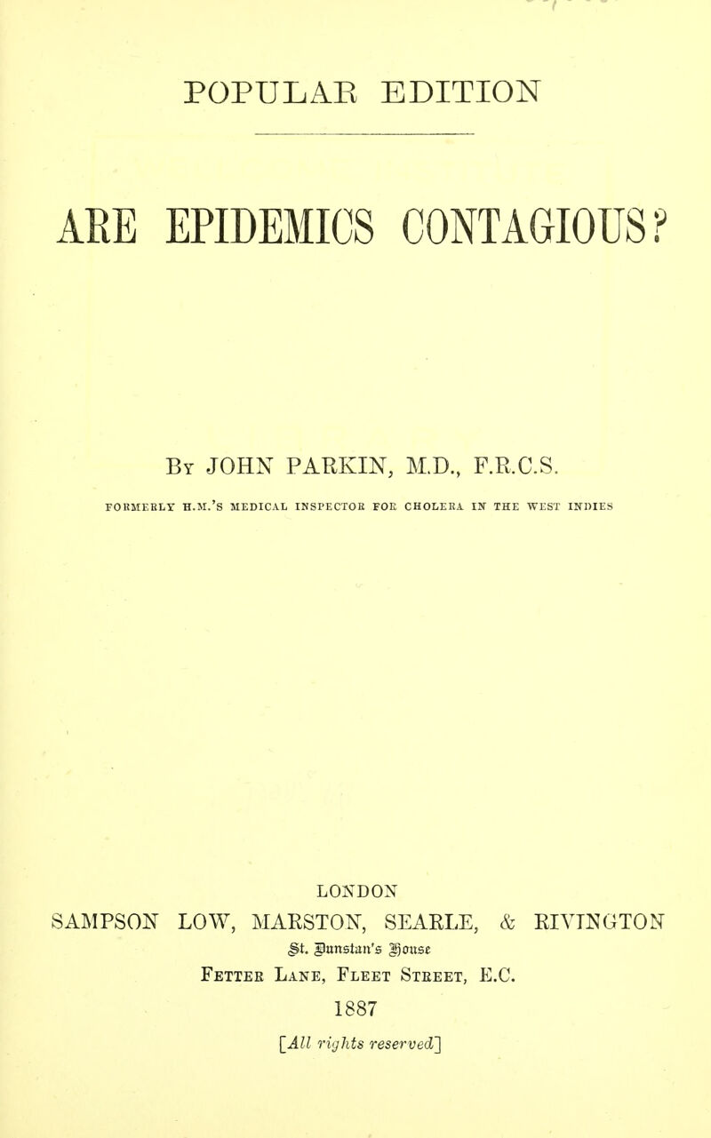 POPULAE EDITION ARE EPIDEMICS CONTAGIOUS ? By JOHN PARKIN, M.D., F.R.C.S. FORMERLY H.M.'s MEDICAL INSPECTOR FOE CHOLERA IN THE WEST INDIES LONDON SAMPSON LOW, MARSTON, SEARLE, & RIVLNGTON <§t. giimsiaii's gjous* Fetter Lane, Fleet Steeet, E.G. 1887 [All rights reserved']