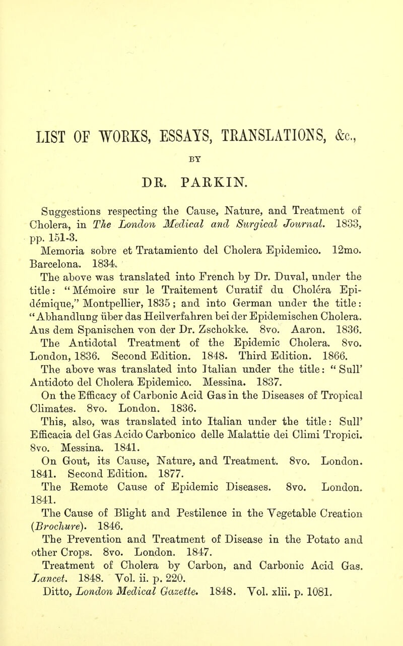 LIST OF WORKS, ESSAYS, TRANSLATIONS, &c. BY DR. PARKIN. Suggestions respecting the Cause, Nature, and Treatment of Cholera, in The London Medical and Surgical Journal. 1833, pp. 151-3. Memoria sobre et Tratamiento del Cholera Epidemico. 12mo. Barcelona. 1834 The above was translated into French by Dr. Duval, under the title:  Memoire sur le Traitement Curatif du Cholera Epi- demique, Montpellier, 1835; and into German under the title:  Abhandluug iiber das Heilverfahren bei der Epidemischen Cholera. Aus dem Spanischen von der Dr. Zschokke. 8vo. Aaron. 1836. The Antidotal Treatment of the Epidemic Cholera. 8vo. London, 1836. Second Edition. 1848. Third Edition. 1866. The above was translated into Italian under the title:  Sull' Antidoto del Cholera Epidemico. Messina. 1837. On the Efficacy of Carbonic Acid Gas in the Diseases of Tropical Climates. 8vo. London. 1836. This, also, was translated into Italian under the title: Sull' Efficacia del Gas Acido Carbonico delle Malattie dei Climi Tropici. 8vo. Messina. 1841. On Gout, its Cause, Nature, and Treatment. 8vo. London. 1841. Second Edition. 1877. The Remote Cause of Epidemic Diseases. 8vo. London. 1841. The Cause of Blight and Pestilence in the Vegetable Creation {Brochure). 1846. The Prevention and Treatment of Disease in the Potato and other Crops. 8vo. London. 1847. Treatment of Cholera by Carbon, and Carbonic Acid Gas. Lancet. 1848. Vol. ii. p. 220. Ditto, London Medical Gazette. 1848. Vol. xlii. p. 1081.