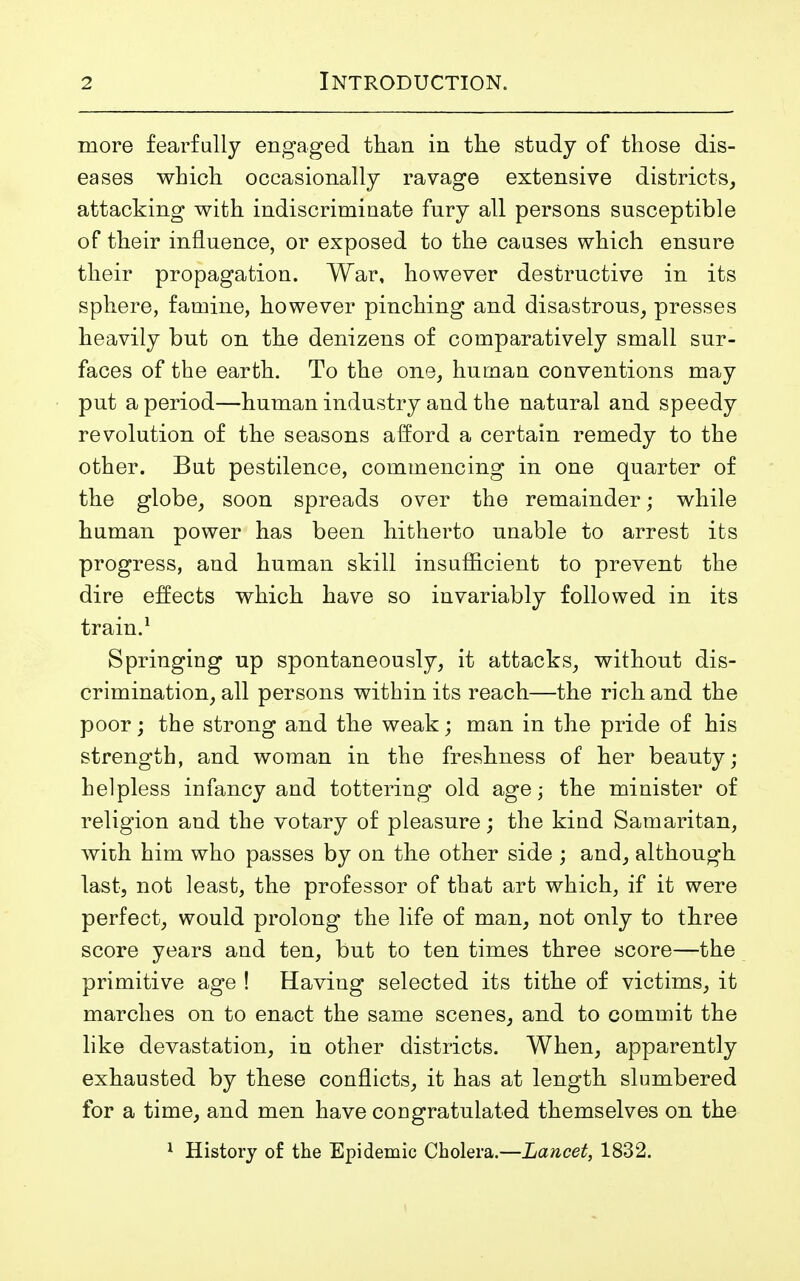 more fearfully engaged than in the study of those dis- eases which occasionally ravage extensive districts, attacking with indiscriminate fnry all persons susceptible of their influence, or exposed to the causes which ensure their propagation. War, however destructive in its sphere, famine, however pinching and disastrous, presses heavily but on the denizens of comparatively small sur- faces of the earth. To the one, human conventions may put a period—human industry and the natural and speedy revolution of the seasons afford a certain remedy to the other. But pestilence, commencing in one quarter of the globe, soon spreads over the remainder; while human power has been hitherto unable to arrest its progress, and human skill insufficient to prevent the dire effects which have so invariably followed in its train.1 Springing up spontaneously, it attacks, without dis- crimination, all persons within its reach—the rich and the poor; the strong and the weak; man in the pride of his strength, and woman in the freshness of her beauty; helpless infancy and tottering old age; the minister of religion and the votary of pleasure; the kind Samaritan, with him who passes by on the other side ; and, although last, not least, the professor of that art which, if it were perfect, would prolong the life of man, not only to three score years and ten, but to ten times three score—the primitive age ! Having selected its tithe of victims, it marches on to enact the same scenes, and to commit the like devastation, in other districts. When, apparently exhausted by these conflicts, it has at length slumbered for a time, and men have congratulated themselves on the 1 History of the Epidemic Cholera.—Lancet, 1832.