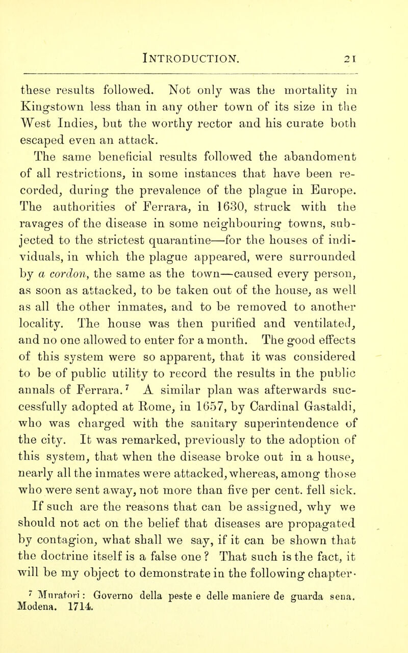 these results followed. Not only was the mortality in Kingstown less than in any other town of its size in the West Indies, but the worthy rector and his curate both escaped even an attack. The same beneficial results followed the abandoment of all restrictions, in some instances that have been re- corded, during the prevalence of the plague in Europe. The authorities of Ferrara, in 1630, struck with the ravages of the disease in some neighbouring towns, sub- jected to the strictest quarantine—for the houses of indi- viduals, in which the plague appeared, were surrounded by a cordon, the same as the town—caused every person, as soon as attacked, to be taken out of the house, as well as all the other inmates, and to be removed to another locality. The house was then purified and ventilated, and no one allowed to enter for a month. The good effects of this system were so apparent, that it was considered to be of public utility to record the results in the public annals of Ferrara.7 A similar plan was afterwards suc- cessfully adopted at Rome, in 1657, by Cardinal Gastaldi, who was charged with the sanitary superintendence of the city. It was remarked, previously to the adoption of this system, that when the disease broke out in a house, nearly all the inmates were attacked, whereas, among those who were sent away, not more than five per cent, fell sick. If such are the reasons that can be assigned, why we should not act on the belief that diseases are propagated by contagion, what shall we say, if it can be shown that the doctrine itself is a false one ? That such is the fact, it will be my object to demonstrate in the following chapter- 7 Muratori: Governo della peste e delle maniere de guarda sena. Modena. 1714.