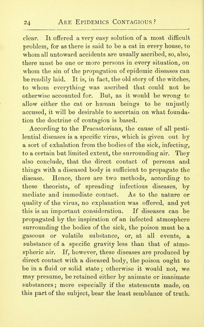 clear. It offered a very easy solution of a most difficult problem, for as there is said to be a cat in every house, to whom all untoward accidents are usually ascribed, so, also, there must be one or more persons in every situation, on whom the sin of the propagation of epidemic diseases can be readily laid. It is, in fact, the old story of the witches, to whom everything was ascribed that could not be otherwise accounted for. But, as it would be wrong to allow either the cat or human beings to be unjustly accused, it will be desirable to ascertain on what founda- tion the doctrine of contagion is based. According to the Fracastorians, the cause of all pesti- lential diseases is a specific virus, which is given out by a sort of exhalation from the bodies of the sick, infecting, to a certain but limited extent, the surrounding air. They also conclude, that the direct contact of persons and things with a diseased body is sufficient to propagate the disease. Hence, there are two methods, according to these theorists, of spreading infectious diseases, by mediate and immediate contact. As to the nature or quality of the virus, no explanation was offered, and yet this is an important consideration. If diseases can be propagated by the inspiration of an infected atmosphere surrounding the bodies of the sick, the poison must be a gaseous or volatile substance, or, at all events, a substance of a specific gravity less than that of atmo- spheric air. If, however, these diseases are produced by direct contact with a diseased body, the poison ought to be in a fluid or solid state; otherwise it would not, we may presume, be retained either by animate or inanimate substances; more especially if the statements made, on this part of the subject, bear the least semblance of truth.