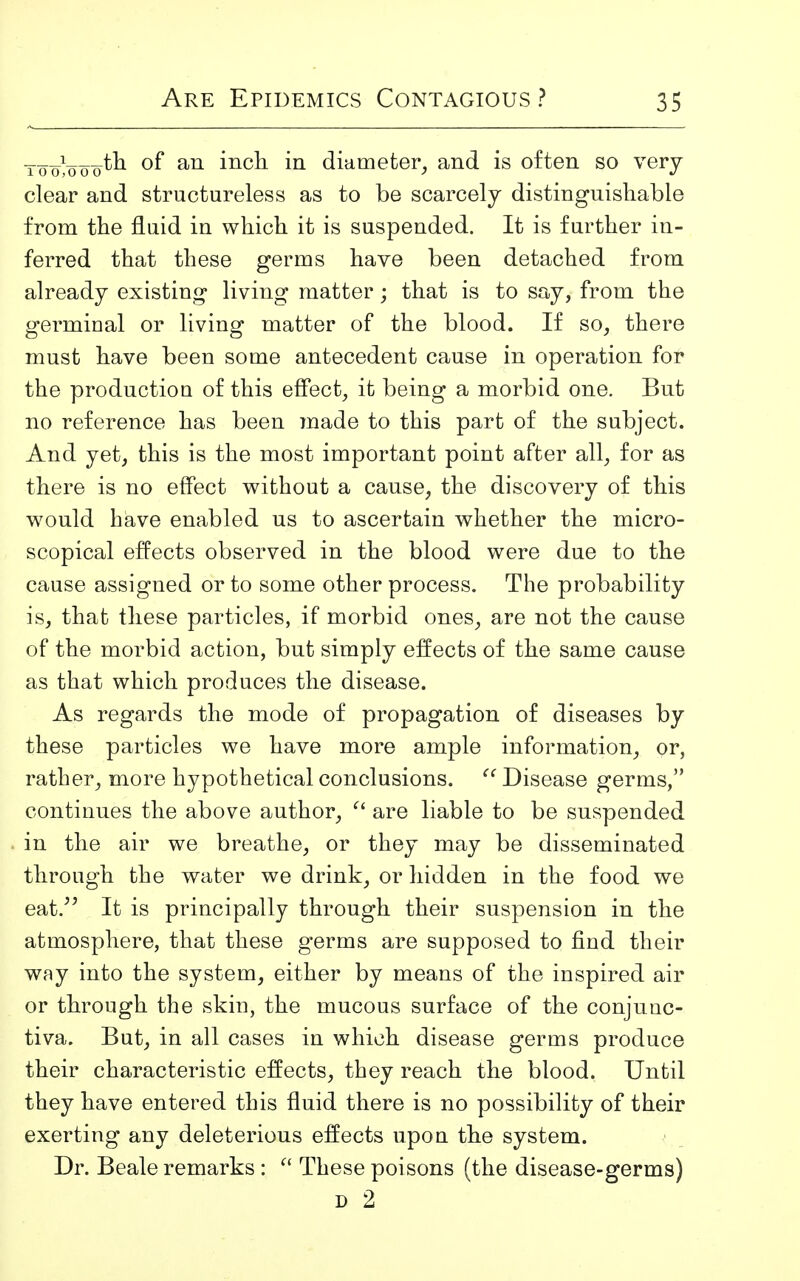 ___.i___.tb. of an inch in diameter, and is often so very- clear and structureless as to be scarcely distinguishable from the fluid in which it is suspended. It is further in- ferred that these germs have been detached from already existing living matter; that is to say, from the orerminal or living matter of the blood. If so, there must have been some antecedent cause in operation for the productiou of this effect, it being a morbid one. But no reference has been made to this part of the subject. And yet, this is the most important point after all, for as there is no effect without a cause, the discovery of this would have enabled us to ascertain whether the micro- scopical effects observed in the blood were due to the cause assigned or to some other process. The probability is, that these particles, if morbid ones, are not the cause of the morbid action, but simply effects of the same cause as that which produces the disease. As regards the mode of propagation of diseases by these particles we have more ample information, or, rather, more hypothetical conclusions.  Disease germs, continues the above author,  are liable to be suspended in the air we breathe, or they may be disseminated through the water we drink, or hidden in the food we eat. It is principally through their suspension in the atmosphere, that these germs are supposed to find their way into the system, either by means of the inspired air or through the skin, the mucous surface of the conjunc- tiva. But, in all cases in which disease germs produce their characteristic effects, they reach the blood. Until they have entered this fluid there is no possibility of their exerting any deleterious effects upon the system. Dr. Beale remarks :  These poisons (the disease-germs) d 2
