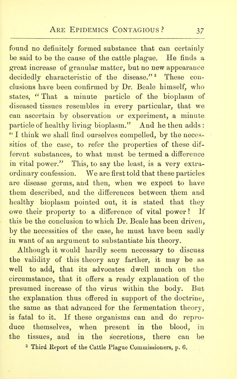 found no definitely formed substance that can certainly be said to be the cause of the cattle plague. He finds a great increase of granular matter, but no new appearance decidedly characteristic of the disease.3 These con- clusions have been confirmed by Dr. Beale himself, who states,  That a minute particle of the bioplasm of diseased tissues resembles in every particular, that we can ascertain by observation or experiment, a minute particle of healthy living bioplasm. And he then adds :  I think we shall find ourselves compelled, by the neces- sities of the case, to refer the properties of these dif- ferent substances, to what must be termed a difference in vital power. This, to say the least, is a very extra- ordinary confession. We are first told that these particles are disease germs, and then, when we expect to have them described, and the differences between them and healthy bioplasm pointed out, it is stated that they owe their property to a difference of vital power! If this be the conclusion to which Dr. Beale has been driven, by the necessities of the case, he must have been sadly in want of an argument to substantiate his theory. Although it would hardly seem necessary to discuss the validity of this theory any farther, it may be as well to add, that its advocates dwell much on the circumstance, that it offers a ready explanation of the presumed increase of the virus within the body. But the explanation thus offered in support of the doctrine, the same as that advanced for the fermentation theory, is fatal to it. If these organisms can and do repro- duce themselves, when present in the blood, in the tissues, and in the secretions, there can be 3 Third .Report of the Cattle Plague Commissioners, p. 6.