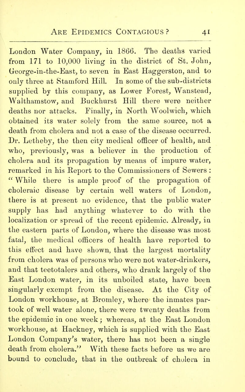 London Water Company, in 1866. The deaths varied from 171 to 10,000 living in the district of St. John, George-in-the-East, to seven in East Haggerston, and to only three at Stamford Hill. In some of the sub-districts supplied by this company, as Lower Forest, Wanstead, Walthamstow, and Buckhurst Hill there were neither deaths nor attacks. Finally, in North Woolwich, which obtained its water solely from the same source, not a death from cholera and not a case of the disease occurred. Dr. Letheby, the then city medical officer of health, and who, previously, was a believer in the production of cholera and its propagation by means of impure water, remarked in his Report to the Commissioners of Sewers :  While there is ample proof of the propagation of choleraic disease by certain well waters of London, there is at present no evidence, that the public water supply has had anything whatever to do with the localization or spread of the recent epidemic. Already, in the eastern parts of London, where the disease was most fatal, the medical officers of health have reported to this effect and have shown, that the largest mortality from cholera was of persons who were not water-drinkers, and that teetotalers and others, who drank largely of the East London water, in its unboiled state, have been singularly exempt from the disease. At the City of London workhouse, at Bromley, where the inmates par- took of well water alone, there were twenty deaths from the epidemic in one week; whereas, at the East London workhouse, at Hackney, which is supplied with the East London Company's water, there has not been a single death from cholera. With these facts before us we are bound to conclude, that in the outbreak of cholera in