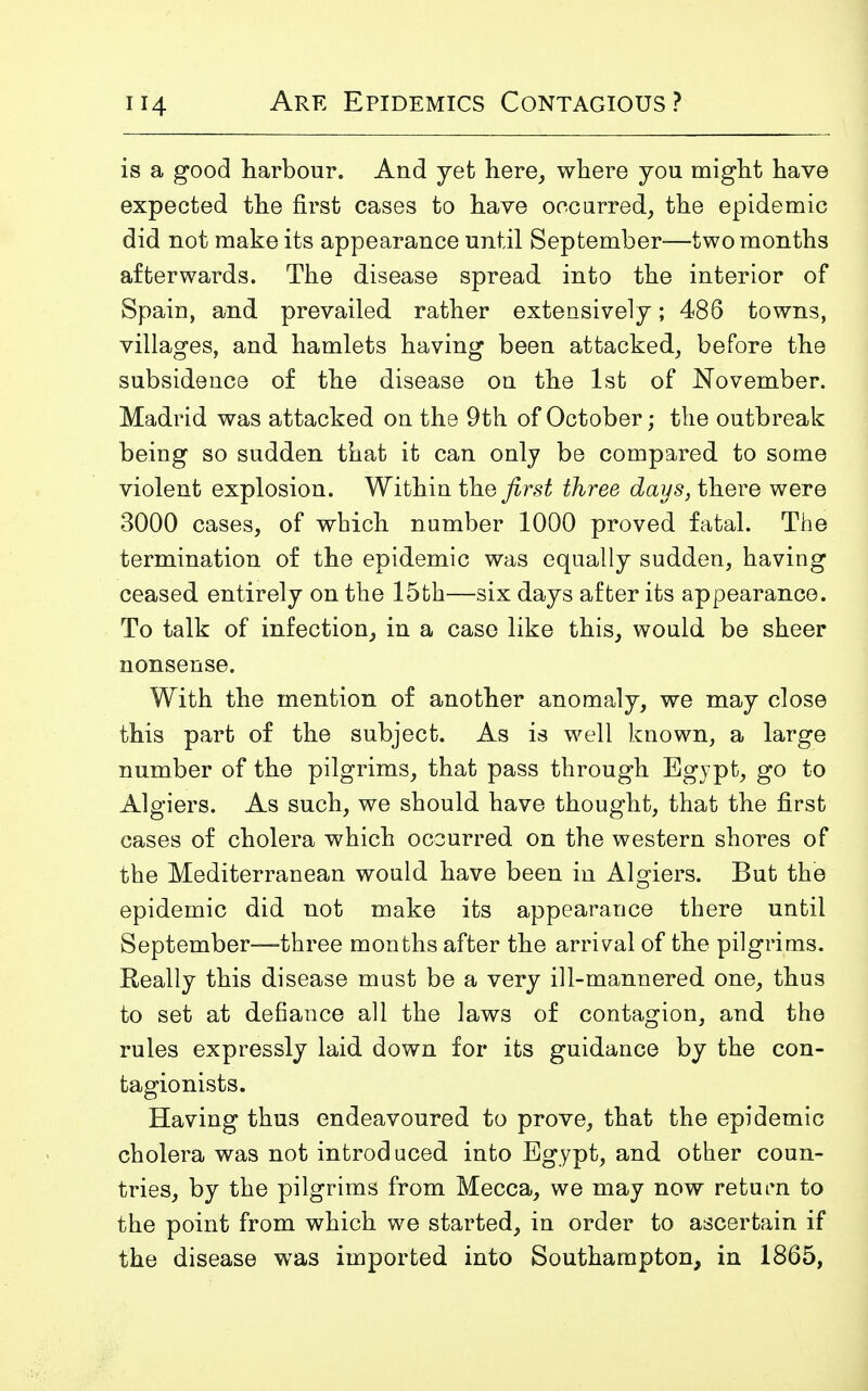 is a good harbour. And yet here, where you might have expected the first cases to have occurred, the epidemic did not make its appearance until September—two months afterwards. The disease spread into the interior of Spain, and prevailed rather extensively; 486 towns, villages, and hamlets having been attacked, before the subsidence of the disease on the 1st of November. Madrid was attacked on the 9th of October; the outbreak being so sudden that it can only be compared to some violent explosion. Within the first three days, there were 3000 cases, of which number 1000 proved fatal. The termination of the epidemic was equally sudden, having ceased entirely on the 15th—six days after its appearance. To talk of infection, in a case like this, would be sheer nonsense. With the mention of another anomaly, we may close this part of the subject. As is well known, a large number of the pilgrims, that pass through Egypt, go to Algiers. As such, we should have thought, that the first cases of cholera which occurred on the western shores of the Mediterranean would have been in Algiers. But the epidemic did not make its appearance there until September—three months after the arrival of the pilgrims. Really this disease must be a very ill-mannered one, thus to set at defiance all the laws of contagion, and the rules expressly laid down for its guidance by the con- tagionists. Having thus endeavoured to prove, that the epidemic cholera was not introduced into Egypt, and other coun- tries, by the pilgrims from Mecca, we may now return to the point from which we started, in order to ascertain if the disease was imported into Southampton, in 1865,