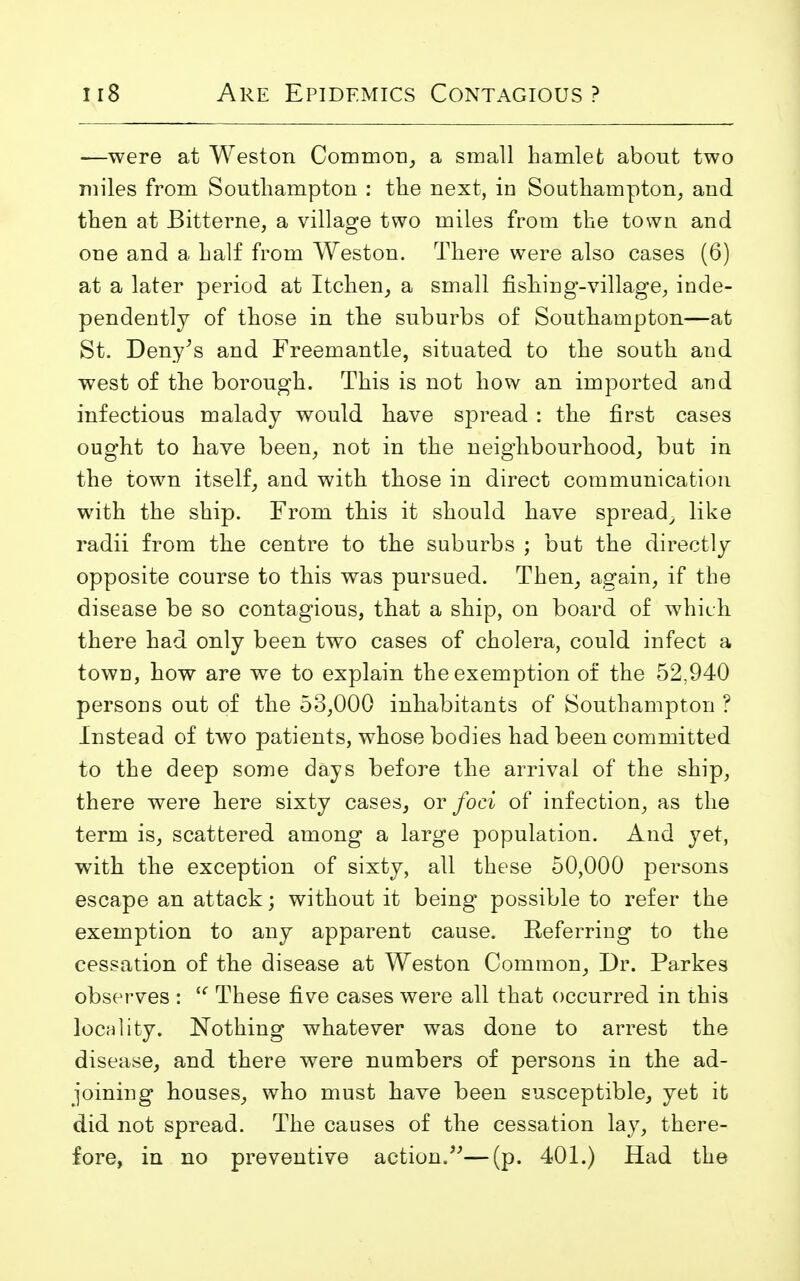 —were at Weston Common, a small hamlet about two miles from Southampton : the next, in Southampton, and then at Bitterne, a village two miles from the town and one and a half from Weston. There were also cases (6) at a later period at Itchen, a small fishing-village, inde- pendently of those in the suburbs of Southampton—at St. Deny;s and Freemantle, situated to the south and west of the borough. This is not how an imported and infectious malady would have spread : the first cases ought to have been, not in the neighbourhood, but in the town itself, and with those in direct communication with the ship. From this it should have spread, like radii from the centre to the suburbs ; but the directly opposite course to this was pursued. Then, again, if the disease be so contagious, that a ship, on board of which there had only been two cases of cholera, could infect a town, how are we to explain the exemption of the 52,940 persons out of the 53,000 inhabitants of Southampton ? Instead of two patients, whose bodies had been committed to the deep some days before the arrival of the ship, there were here sixty cases, or foci of infection, as the term is, scattered among a large population. And yet, with the exception of sixty, all these 50,000 persons escape an attack; without it being possible to refer the exemption to any apparent cause. Referring to the cessation of the disease at Weston Common, Dr. Parkes observes :  These five cases were all that occurred in this locality. Nothing whatever was done to arrest the disease, and there were numbers of persons in the ad- joining houses, who must have been susceptible, yet it did not spread. The causes of the cessation lay, there- fore, in no preventive action.—(p. 401.) Had the