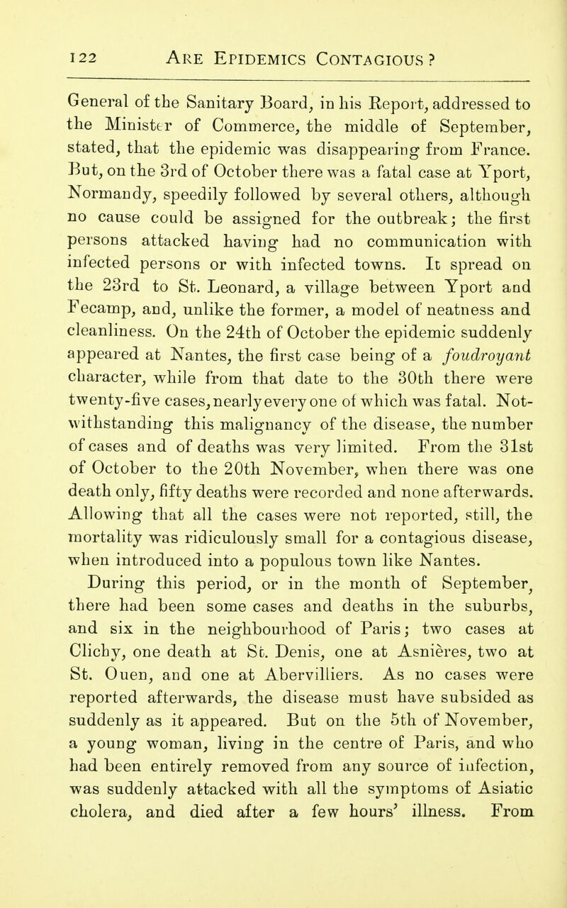 General of the Sanitary Board, in his Report, addressed to the Minister of Commerce, the middle of September, stated, that the epidemic was disappearing from France. But, on the 3rd of October there was a fatal case at Yport, Normandy, speedily followed by several others, although no cause could be assigned for the outbreak: the first persons attacked having had no communication with infected persons or with infected towns. It spread on the 23rd to St. Leonard, a village between Yport and Fecamp, and, unlike the former, a model of neatness and cleanliness. On the 24th of October the epidemic suddenly appeared at Nantes, the first case being of a foudroyant character, while from that date to the 30th there were twenty-five cases, nearly every one of which was fatal. Not- withstanding this malignancy of the disease, the number of cases and of deaths was very limited. From the 31st of October to the 20th November, when there was one death only, fifty deaths were recorded and none afterwards. Allowing that all the cases were not reported, still, the mortality was ridiculously small for a contagious disease, when introduced into a populous town like Nantes. During this period, or in the month of September^ there had been some cases and deaths in the suburbs, and six in the neighbourhood of Paris; two cases at Clichy, one death at St. Denis, one at Asnieres, two at St. Ouen, and one at Abervilliers. As no cases were reported afterwards, the disease must have subsided as suddenly as it appeared. But on the 5th of November, a young woman, living in the centre of Paris, and who had been entirely removed from any source of infection, was suddenly attacked with all the symptoms of Asiatic cholera, and died after a few hours' illness. From