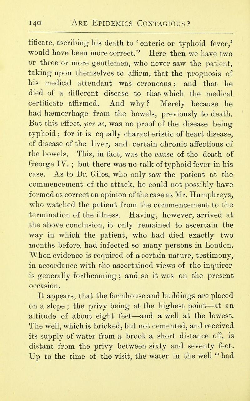 tificate, ascribing his death to ' enteric or typhoid fever/ would have been more correct. Here then we have two or three or more gentlemen, who never saw the patient, taking upon themselves to affirm, that the prognosis of his medical attendant was erroneous; and that he died of a different disease to that which the medical certificate affirmed. And why ? Merely because he had haemorrhage from the bowels, previously to death. But this effect, 'per se, was no proof of the disease being typhoid; for it is equally characteristic of heart disease, of disease of the liver, and certain chronic affections of the bowels. This, in fact, was the cause of the death of George IY. ; but there was no talk of typhoid fever in his case. As to Dr. Giles, who only saw the patient at the commencement of the attack, he could not possibly have formed as correct an opinion of the case as Mr. Humphreys, who watched the patient from the commencement to the termination of the illness. Having, however, arrived at the above conclusion, it only remained to ascertain the way in which the patient, who had died exactly two months before, had infected so many persons in London. When evidence is required of a certain nature, testimony, in accordance with the ascertained views of the inquirer is generally forthcoming ; and so it was on the present occasion. It appears, that the farmhouse and buildings are placed on a slope ; the privy being at the highest point—at an altitude of about eight feet—and a well at the lowest. The well, which is bricked, but not cemented, and received its supply of water from a brook a short distance off, is distant from the privy between sixty and seventy feet. Up to the time of the visit, the water in the well  had