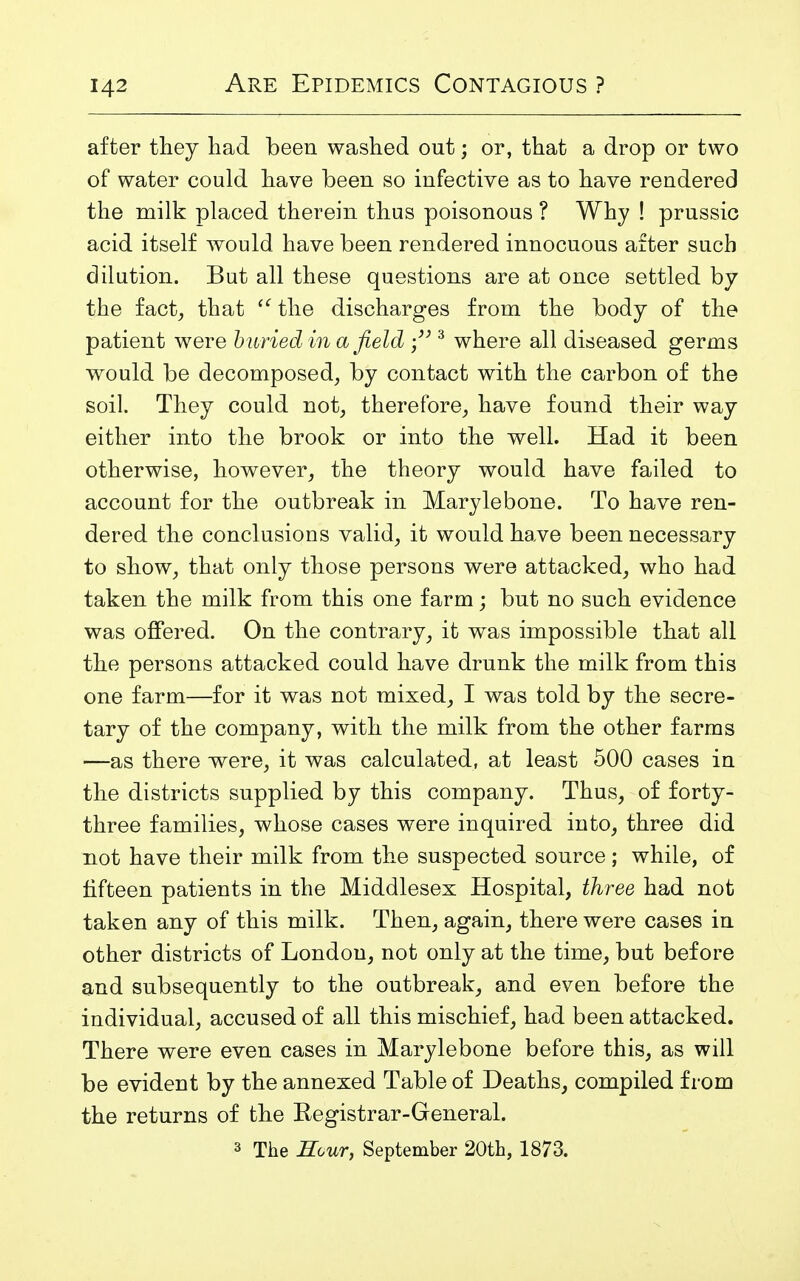 after they had been washed out; or, that a drop or two of water could have been so infective as to have rendered the milk placed therein thus poisonous ? Why ! prussic acid itself would have been rendered innocuous after such dilution. But all these questions are at once settled by the fact, that the discharges from the body of the patient were b uried in a field 3 where all diseased germs would be decomposed, by contact with the carbon of the soil. They could not, therefore, have found their way either into the brook or into the well. Had it been otherwise, however, the theory would have failed to account for the outbreak in Marylebone. To have ren- dered the conclusions valid, it would have been necessary to show, that only those persons were attacked, who had taken the milk from this one farm; but no such evidence was offered. On the contrary, it was impossible that all the persons attacked could have drunk the milk from this one farm—for it was not mixed, I was told by the secre- tary of the company, with the milk from the other farms —as there were, it was calculated, at least 500 cases in the districts supplied by this company. Thus, of forty- three families, whose cases were inquired into, three did not have their milk from the suspected source; while, of fifteen patients in the Middlesex Hospital, three had not taken any of this milk. Then, again, there were cases in other districts of London, not only at the time, but before and subsequently to the outbreak, and even before the individual, accused of all this mischief, had been attacked. There were even cases in Marylebone before this, as will be evident by the annexed Table of Deaths, compiled from the returns of the Registrar-General. 3 The Hour, September 20th, 1873.