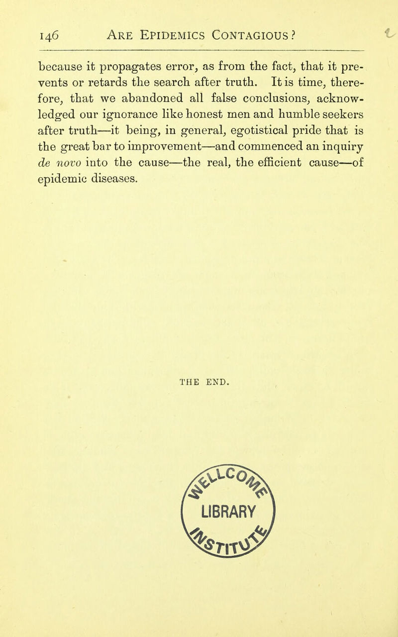 because it propagates error, as from the fact, that it pre- vents or retards the search after truth. It is time, there- fore, that we abandoned all false conclusions, acknow- ledged our ignorance like honest men and humble seekers after truth—it being, in general, egotistical pride that is the great bar to improvement-—and commenced an inquiry de novo into the cause—the real, the efficient cause—of epidemic diseases. THE END.