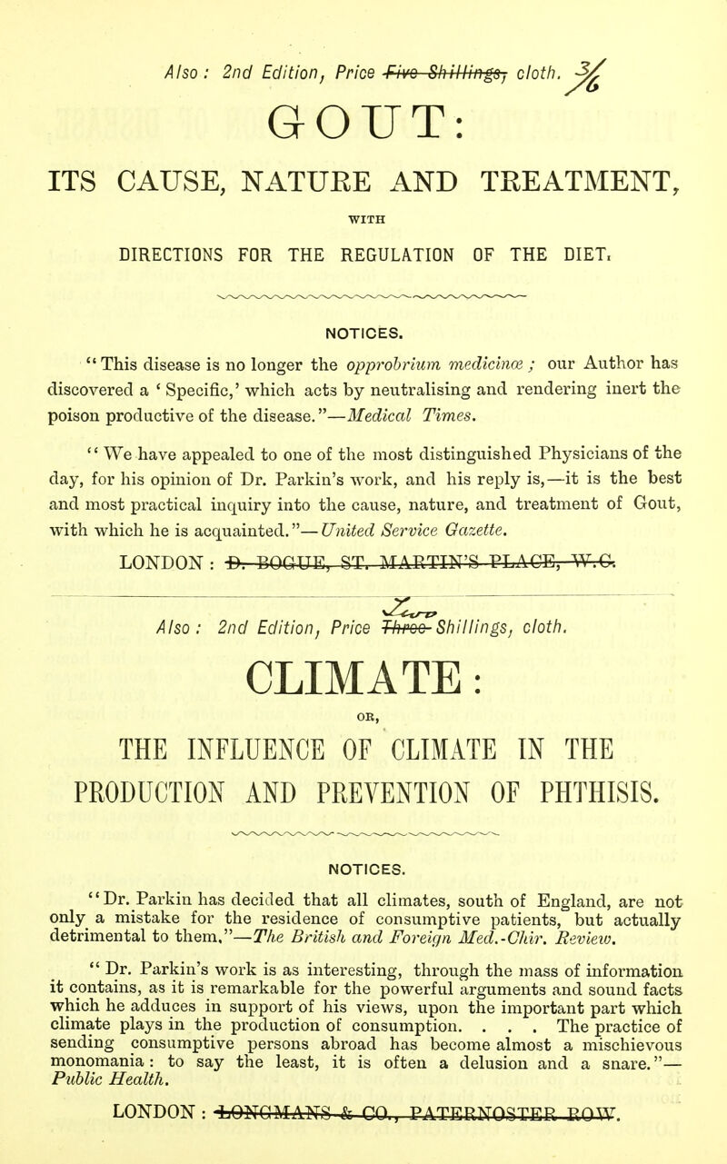 Also: 2nd Edition, Price Five Shillings, cloth. 3£ GOUT: ITS CAUSE, NATURE AND TREATMENT, WITH DIRECTIONS FOR THE REGULATION OF THE DIET, NOTICES.  This disease is no longer the opprobrium medicince ; our Author has discovered a ' Specific,' which acts by neutralising and rendering inert the poison productive of the disease.—Medical Times.  We have appealed to one of the most distinguished Physicians of the day, for his opinion of Dr. Parkin's work, and his reply is,—it is the best and most practical inquiry into the cause, nature, and treatment of Gout, with which he is acquainted.— United Service Gazette. LONDON: -B. BOG1UE, ST, MARTIN'S PLACE, W.C. Also: 2nd Edition, Price Throe Shillings, cloth. CLIMATE: OR, THE INFLUENCE OF CLIMATE IN THE PRODUCTION AND PREVENTION OF PHTHISIS. NOTICES. Dr. Parkin has decided that all climates, south of England, are not only a mistake for the residence of consumptive patients, but actually detrimental to them,—The British and Foreign Med.-Cltir. Review.  Dr. Parkin's work is as interesting, through the mass of information it contains, as it is remarkable for the powerful arguments and sound facts which he adduces in support of his views, upon the important part which climate plays in the production of consumption. . . . The practice of sending consumptive persons abroad has become almost a mischievous monomania: to say the least, it is often a delusion and a snare.— Public Health. LONDON : -LONGMANS & CO., PATERNOSTER .ROW.