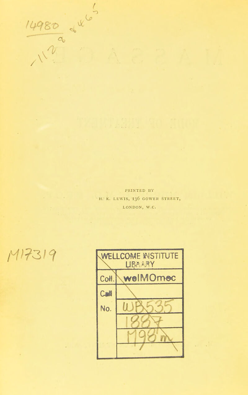 f PRINTED BY H. K. LEWIS, 136 GOWER STREET, LONDON, W.C. sWEaCOME S^JSTITUTE Co«. \welMOmoc c«tt No. (J \PV ;