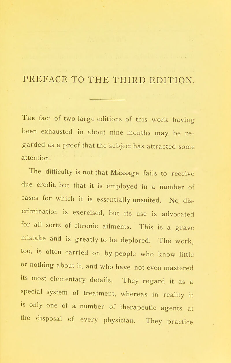 PREFACE TO THE THIRD EDITION. The fact of two large editions of this work having- been exhausted in about nine months may be re- garded as a proof that the subject has attracted some attention. The difficulty is not that Massage fails to receive due credit, but that it is employed in a number of cases for which it is essentially unsuited. No dis- crimination is exercised, but its use is advocated for all sorts of chronic ailments. This is a grave mistake and is greatly to be deplored. The work, too, is often carried on by people who know little or nothing about it, and who have not even mastered its most elementary details. They regard it as a special system of treatment, whereas in reality it IS only one of a number of therapeutic agents at the disposal of every physician. They practice