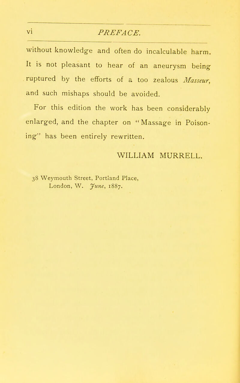 vi PREFACE. without knowledge and often do incalculable harm. It is not pleasant to hear of an aneurysm being ruptured by the efforts of a too zealous Masseur, and such mishaps should be avoided. For this edition the work has been considerably enlarged, and the chapter on  Massage in Poison- ing has been entirely rewritten. WILLIAM MURRELL. 38 Weymouth Street, Portland Place, London, W. June, 1887.