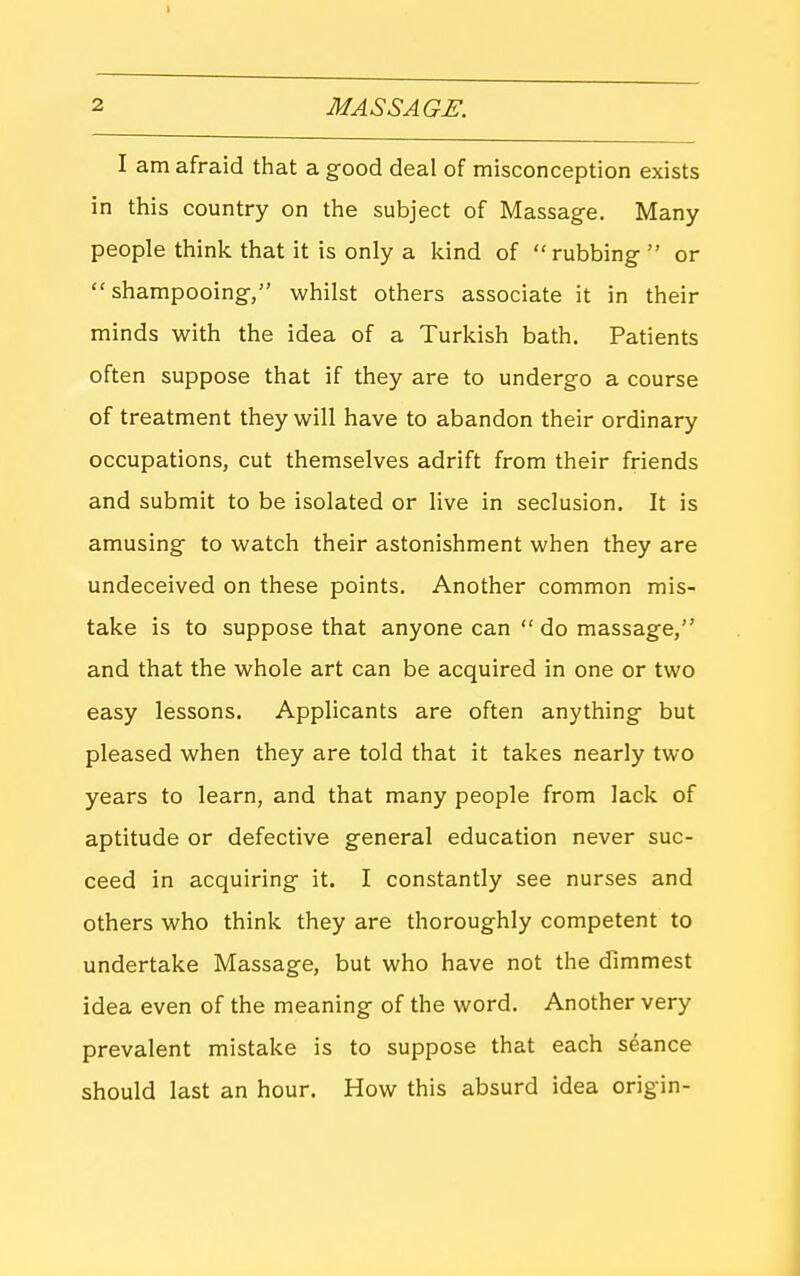 I am afraid that a g-ood deal of misconception exists in this country on the subject of Massage. Many people think that it is only a kind of rubbing-  or shampooing-, whilst others associate it in their minds with the idea of a Turkish bath. Patients often suppose that if they are to undergo a course of treatment they will have to abandon their ordinary occupations, cut themselves adrift from their friends and submit to be isolated or live in seclusion. It is amusing- to watch their astonishment when they are undeceived on these points. Another common mis- take is to suppose that anyone can  do massage, and that the whole art can be acquired in one or two easy lessons. Applicants are often anything- but pleased when they are told that it takes nearly two years to learn, and that many people from lack of aptitude or defective g-eneral education never suc- ceed in acquiring- it. I constantly see nurses and others who think they are thoroughly competent to undertake Massage, but who have not the dimmest idea even of the meaning of the word. Another very prevalent mistake is to suppose that each stance should last an hour. How this absurd idea origin-