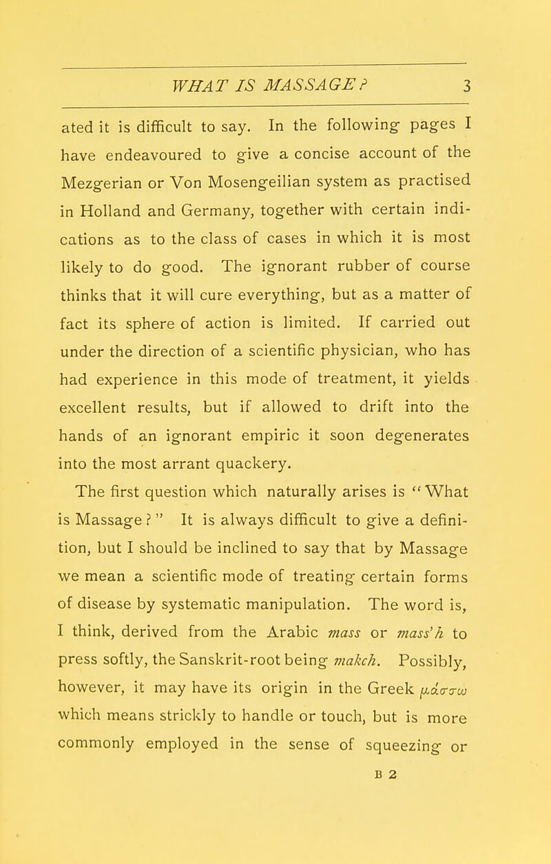 ated it is difficult to say. In the following pages I have endeavoured to give a concise account of the Mezgerian or Von Mosengeilian system as practised in Holland and Germany, together with certain indi- cations as to the class of cases in which it is most likely to do good. The ignorant rubber of course thinks that it will cure everything, but as a matter of fact its sphere of action is limited. If carried out under the direction of a scientific physician, who has had experience in this mode of treatment, it yields excellent results, but if allowed to drift into the hands of an ignorant empiric it soon degenerates into the most arrant quackery. The first question which naturally arises is What is Massage ?  It is always difficult to give a defini- tion, but I should be inclined to say that by Massage we mean a scientific mode of treating certain forms of disease by systematic manipulation. The word is, I think, derived from the Arabic mass or mass'h to press softly, the Sanskrit-root being makch. Possibly, however, it may have its origin in the Greek (xda-o-cxj which means strickly to handle or touch, but is more commonly employed in the sense of squeezing or B 2