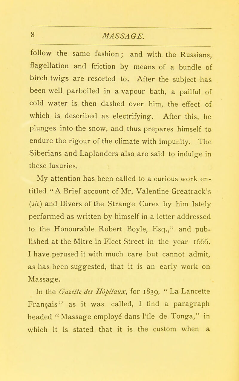 follow the same fashion ; and with the Russians, flagellation and friction by means of a bundle of birch twigs are resorted to. After the subject has been well parboiled in a vapour bath, a pailful of cold water is then dashed over him, the effect of which is described as electrifying. After this, he plunges into the snow, and thus prepares himself to endure the rigour of the climate with impunity. The Siberians and Laplanders also are said to indulge in these luxuries. My attention has been called to a curious work en- titled A Brief account of Mr. Valentine Greatrack's {sic) and Divers of the Strange Cures by him lately performed as written by himself in a letter addressed to the Honourable Robert Boyle, Esq., and pub- lished at the Mitre in Fleet Street in the year i666. I have perused it with much care but cannot admit, as has been suggested, that it is an early work on Massage. In the Gazette des Hdpttaux, for 1839,  La Lancette Fran9ais as it was called, I find a paragraph headed Massage employ^ dans I'ile de Tonga, in which it is stated that it is the custom when a