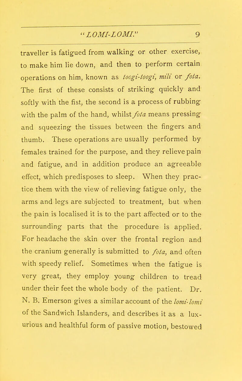 traveller is fatigued from walking- or other exercise, to make him lie down, and then to perform certain operations on him, known as ioogi-toogi, mili or fota. The first of these consists of striking quickly and softly with the fist, the second is a process of rubbing with the palm of the hand, whilst fota means pressing and squeezing the tissues between the fingers and thumb. These operations are usually performed by females trained for the purpose, and they relieve pain and fatigue, and in addition produce an agreeable effect, which predisposes to sleep. When they prac- tice them with the view of relieving fatigue only, the arms and legs are subjected to treatment, but when the pain is localised it is to the part affected or to the surrounding parts that the procedure is applied. For headache the skin over the frontal region and the cranium generally is submitted to fota, and often with speedy relief. Sometimes when the fatigue is very great, they employ young children to tread under their feet the whole body of the patient. Dr. N. B. Emerson gives a similar account of the lomi-lomi of the Sandwich Islanders, and describes it as a lux- urious and healthful form of passive motion, bestowed