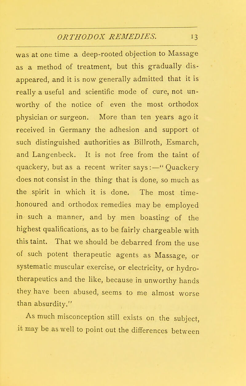 was at one time a deep-rooted objection to Massage as a method of treatment, but this gradually dis- appeared, and it is now generally admitted that it is really a useful and scientific mode of cure, not un- worthy of the notice of even the most orthodox physician or surgeon. More than ten years ago it received in Germany the adhesion and support ot such distinguished authorities as Billroth, Esmarch, and Langenbeck. It is not free from the taint of quackery, but as a recent writer says:—Quackery does not consist in the thing that is done, so much as the spirit in which it is done. The most time- honoured and orthodox remedies may be employed in such a manner, and by men boasting of the highest qualifications, as to be fairly chargeable with this taint. That we should be debarred from the use of such potent therapeutic agents as Massage, or systematic muscular exercise, or electricity, or hydro- therapeutics and the like, because in unworthy hands they have been abused, seems to me almost worse than absurdity. As much misconception still exists on the subject, it may be as well to point out the differences between