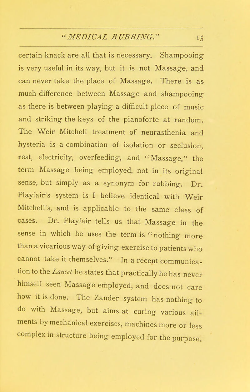 certain knack are all that is necessary. Shampooing- is very useful in its way, but it is not Massage, and can never take the place of Massage. There is as much difference between Massage and shampooing- as there is between playing a difficult piece of music and striking the keys of the pianoforte at random. The Weir Mitchell treatment of neurasthenia and hysteria is a combination of isolation or seclusion, rest, electricity, overfeeding, and Massage, the term Massage being employed, not in its original sense, but simply as a synonym for rubbing. Dr. Playfair's system is I believe identical with Weir Mitchell's, and is applicable to the same class of cases. Dr. Playfair tells us that Massage in the sense in which he uses the term is nothing more than a vicarious way of giving exercise to patients who cannot take it themselves. In a recent communica- tion to the Lancet he states that practically he has never himself seen Massage employed, and does not care how it is done. The Zander system has nothing to do with Massage, but aims at curing various ail- ments by mechanical exercises, machines more or less complex in structure being employed for the purpose.