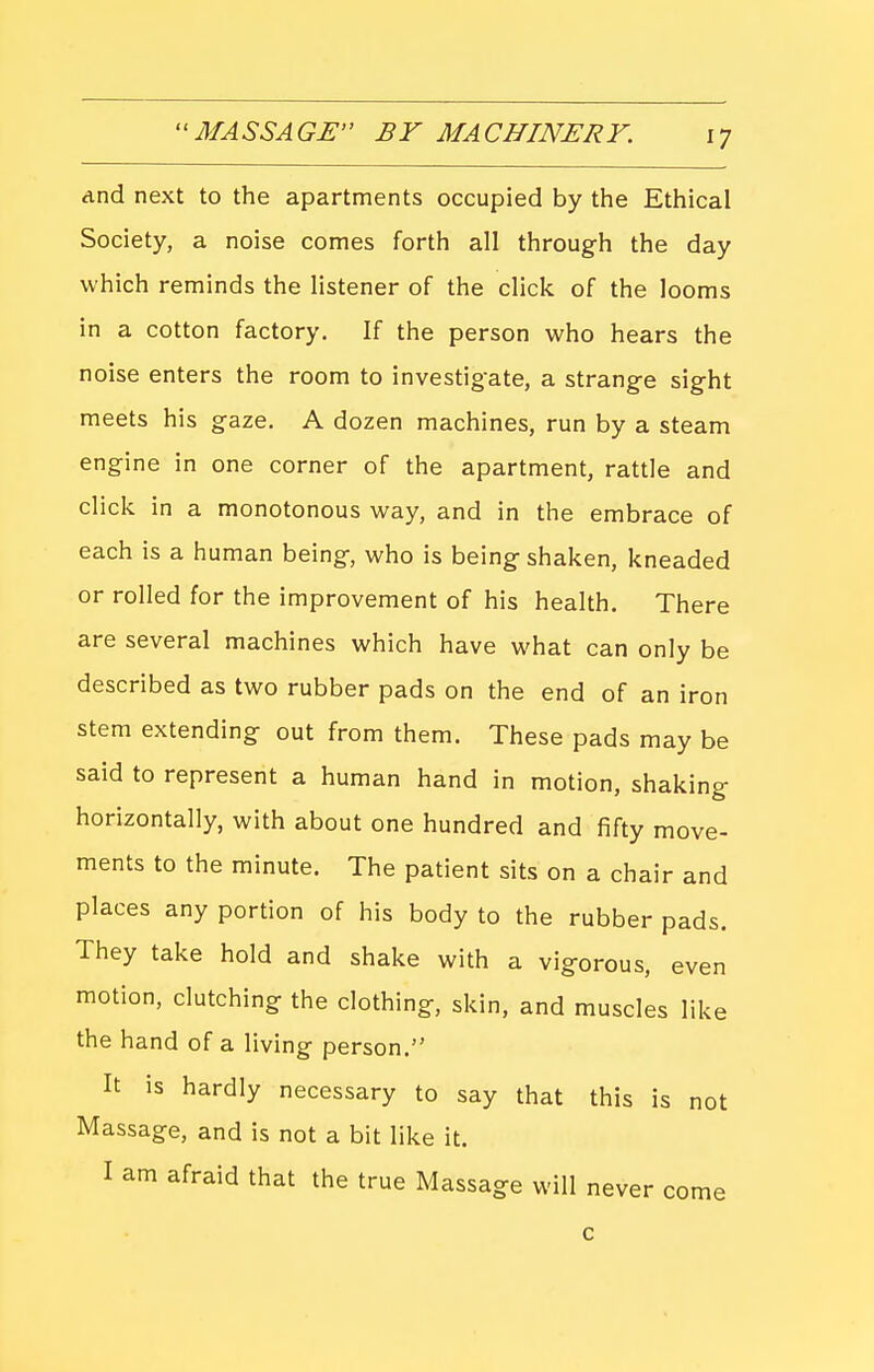 ''MASSAGE BY MACHINERY. dnd next to the apartments occupied by the Ethical Society, a noise comes forth all through the day which reminds the listener of the click of the looms in a cotton factory. If the person who hears the noise enters the room to investigate, a strange sight meets his gaze. A dozen machines, run by a steam engine in one corner of the apartment, rattle and click in a monotonous way, and in the embrace of each is a human being, who is being shaken, kneaded or rolled for the improvement of his health. There are several machines which have what can only be described as two rubber pads on the end of an iron stem extending out from them. These pads may be said to represent a human hand in motion, shaking horizontally, with about one hundred and fifty move- ments to the minute. The patient sits on a chair and places any portion of his body to the rubber pads. They take hold and shake with a vigorous, even motion, clutching the clothing, skin, and muscles like the hand of a living person. It is hardly necessary to say that this is not Massage, and is not a bit like it. I am afraid that the true Massage will never come c