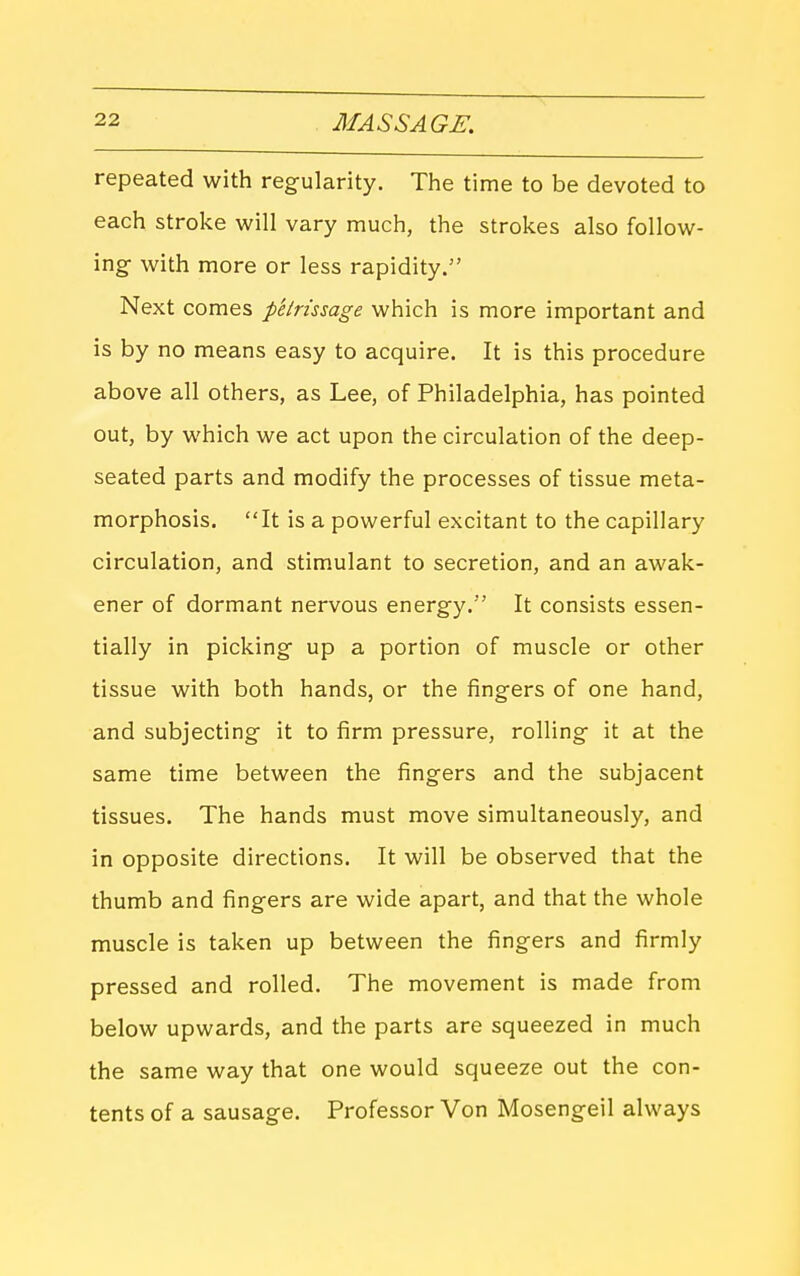 repeated with regularity. The time to be devoted to each stroke will vary much, the strokes also follow- ing with more or less rapidity. Next comes petrissage which is more important and is by no means easy to acquire. It is this procedure above all others, as Lee, of Philadelphia, has pointed out, by which we act upon the circulation of the deep- seated parts and modify the processes of tissue meta- morphosis. It is a powerful excitant to the capillary circulation, and stim.ulant to secretion, and an awak- ener of dormant nervous energy. It consists essen- tially in picking up a portion of muscle or other tissue with both hands, or the fingers of one hand, and subjecting it to firm pressure, rolling it at the same time between the fingers and the subjacent tissues. The hands must move simultaneously, and in opposite directions. It will be observed that the thumb and fingers are wide apart, and that the whole muscle is taken up between the fingers and firmly pressed and rolled. The movement is made from below upwards, and the parts are squeezed in much the same way that one would squeeze out the con- tents of a sausage. Professor Von Mosengeil always