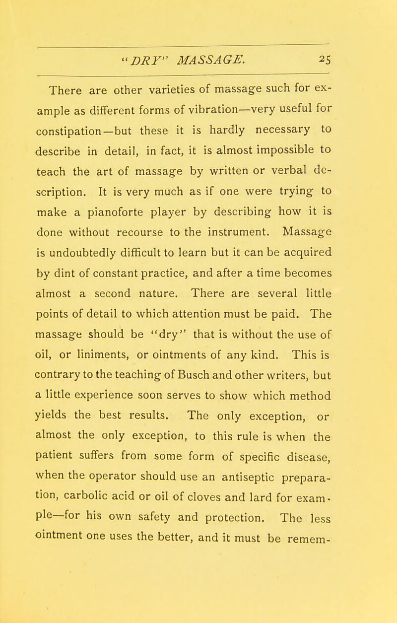 There are other varieties of massage such for ex- ample as different forms of vibration—very useful for constipation—but these it is hardly necessary to describe in detail, in fact, it is almost impossible to teach the art of massage by written or verbal de- scription. It is very much as if one were trying to make a pianoforte player by describing how it is done without recourse to the instrument. Massage is undoubtedly difficult to learn but it can be acquired by dint of constant practice, and after a time becomes almost a second nature. There are several little points of detail to which attention must be paid. The massage should be dry that is without the use of oil, or liniments, or ointments of any kind. This is contrary to the teaching of Busch and other writers, but a little experience soon serves to show which method yields the best results. The only exception, or almost the only exception, to this rule is when the patient suffers from some form of specific disease, when the operator should use an antiseptic prepara- tion, carbolic acid or oil of cloves and lard for exam- ple—for his own safety and protection. The less ointment one uses the better, and it must be remem-