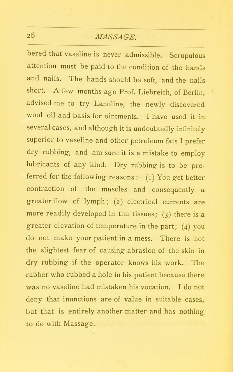 bered that vaseline is never admissible. Scrupulous attention must be paid to the condition of the hands and nails. The hands should be soft, and the nails short. A feviT months ago Prof. Liebreich, of Berlin, advised me to try Lanoline, the newly discovered wool oil and basis for ointments. I have used it in several cases, and although it is undoubtedly infinitely superior to vaseline and other petroleum fats I prefer dry rubbing, and am sure it is a mistake to employ lubricants of any kind. Dry rubbing is to be pre- ferred for the following reasons :—(i) You get better contraction of the muscles and consequently a greater flow of lymph; (2) electrical currents are more readily developed in the tissues; (3) there is a greater elevation of temperature in the part; (4) you do not make your patient in a mess. There is not the slightest fear of causing abrasion of the skin in dry rubbing if the operator knows his work. The rubber who rubbed a hole in his patient because there was no vaseline had mistaken his vocation. I do not deny that inunctions are of value in suitable cases, but that is entirely another matter and has nothing to do with Massage.