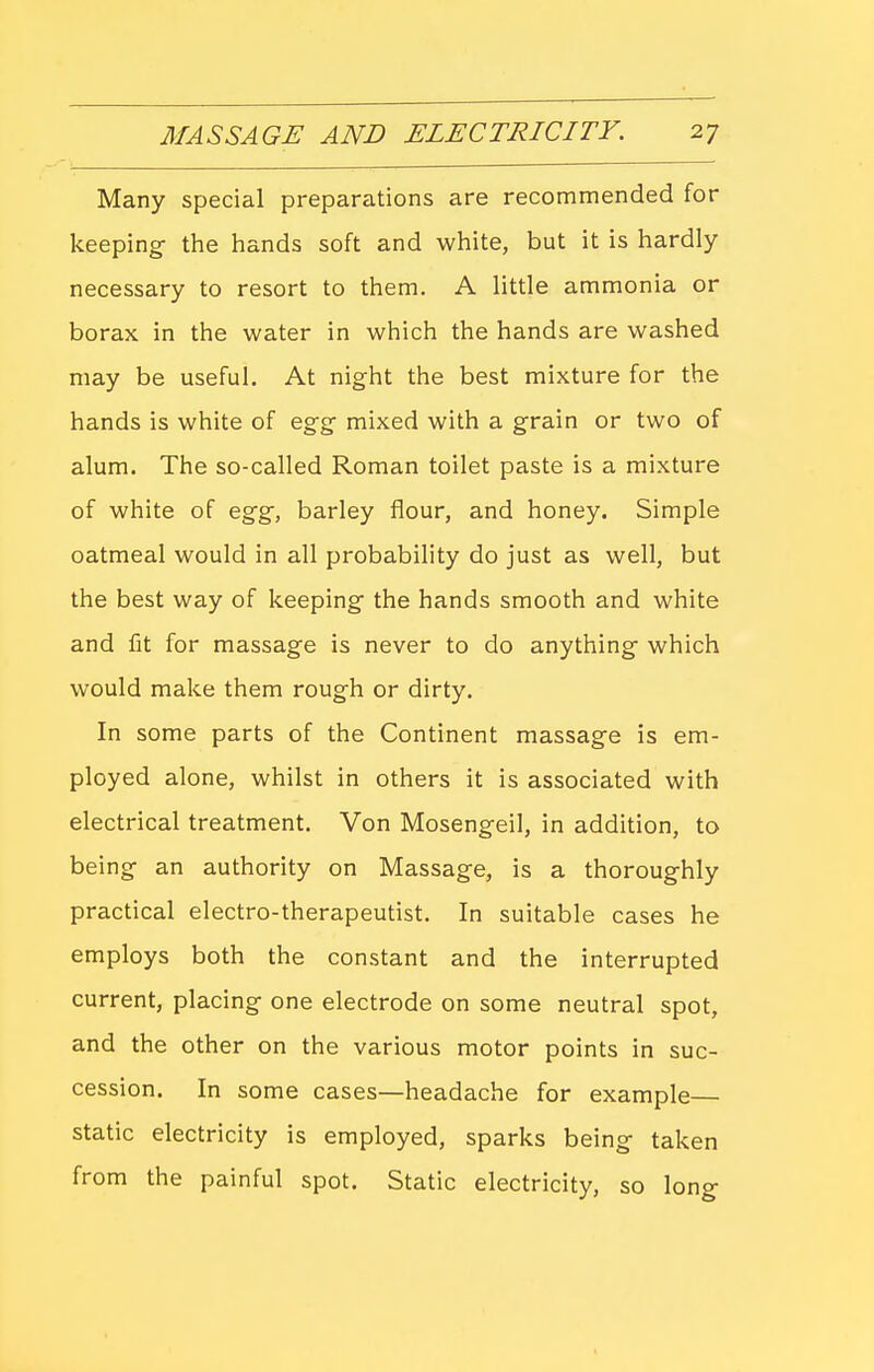 Many special preparations are recommended for keeping- the hands soft and white, but it is hardly necessary to resort to them. A little ammonia or borax in the water in which the hands are washed may be useful. At night the best mixture for the hands is white of egg mixed with a grain or two of alum. The so-called Roman toilet paste is a mixture of white of egg, barley flour, and honey. Simple oatmeal would in all probability do just as well, but the best way of keeping the hands smooth and white and fit for massage is never to do anything which would make them rough or dirty. In some parts of the Continent massage is em- ployed alone, whilst in others it is associated with electrical treatment. Von Mosengeil, in addition, to being an authority on Massage, is a thoroughly practical electro-therapeutist. In suitable cases he employs both the constant and the interrupted current, placing one electrode on some neutral spot, and the other on the various motor points in suc- cession. In some cases—headache for example— static electricity is employed, sparks being taken from the painful spot. Static electricity, so long
