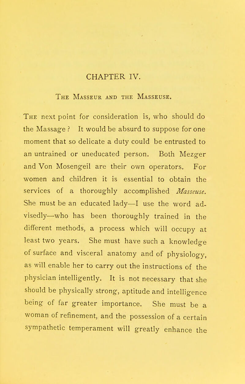 CHAPTER IV. The Masseur and the Masseuse. The next point for consideration is, who should do the Massage ? It would be absurd to suppose for one moment that so delicate a duty could be entrusted to an untrained or uneducated person. Both Mezger and Von Mosengeil are their own operators. For women and children it is essential to obtain the services of a thoroughly accomplished Masseuse. She must be an educated lady—I use the word ad- visedly—who has been thoroughly trained in the different methods, a process which will occupy at least two years. She must h ave such a knowledo^e of surface and visceral anatomy and of physiology, as will enable her to carry out the instructions of the physician intelligently. It is not necessary that she should be physically strong, aptitude and intelligence being of far greater importance. She must be a woman of refinement, and the possession of a certain sympathetic temperament will greatly enhance the