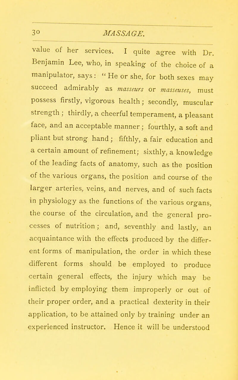 value of her services. I quite agree with Dr. Benjamin Lee, who, in speaking- of the choice of a manipulator, says :  He or she, for both sexes may succeed admirably as masseurs or masseuses, must possess firstly, vigorous health; secondly, muscular strength ; thirdly, a cheerful temperament, a pleasant face, and an acceptable manner; fourthly, a soft and pliant but strong hand ; fifthly, a fair education and a certain amount of refinement; sixthly, a knowledge of the leading facts of anatomy, such as the position of the various organs, the position and course of the larger arteries, veins, and nerves, and of such facts in physiology as the functions of the various organs, the course of the circulation, and the general pro- cesses of nutrition ; and, seventhly and lastly, an acquaintance with the effects produced by the differ- ent forms of manipulation, the order in which these different forms should be employed to produce certain general effects, the injury which may be inflicted by employing them improperly or out of their proper order, and a practical dexterity in their application, to be attained only by training under an experienced instructor. Hence it will be understood