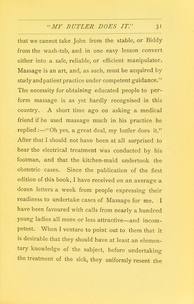 that we cannot take John from the stable, or Biddy from the wash-tub, and in one easy lesson convert either into a safe, reliable, or efficient manipulator. Massage is an art, and, as such, must be acquired by study andpatient practice under competent guidance. The necessity for obtaining- educated people to per- form massage is as yet hardly recognised in this country. A short time ago on asking a medical friend if he used massage much in his practice he replied :—Oh yes, a great deal, my butler does it. After that I should not have been at all surprised to hear the electrical treatment was conducted by his footman, and that the kitchen-maid undertook the obstetric cases. Since the publication of the first edition of this book, I have received on an average a dozen letters a week from people expressing their readiness to undertake cases of Massage for me. I have been favoured with calls from nearly a hundred young ladies all more or less attractive—and incom- petent. When I venture to point out to them that it is desirable that they should have at least an elemen- tary knowledge of the subject, before undertaking the treatment of the sick, they uniformly resent the