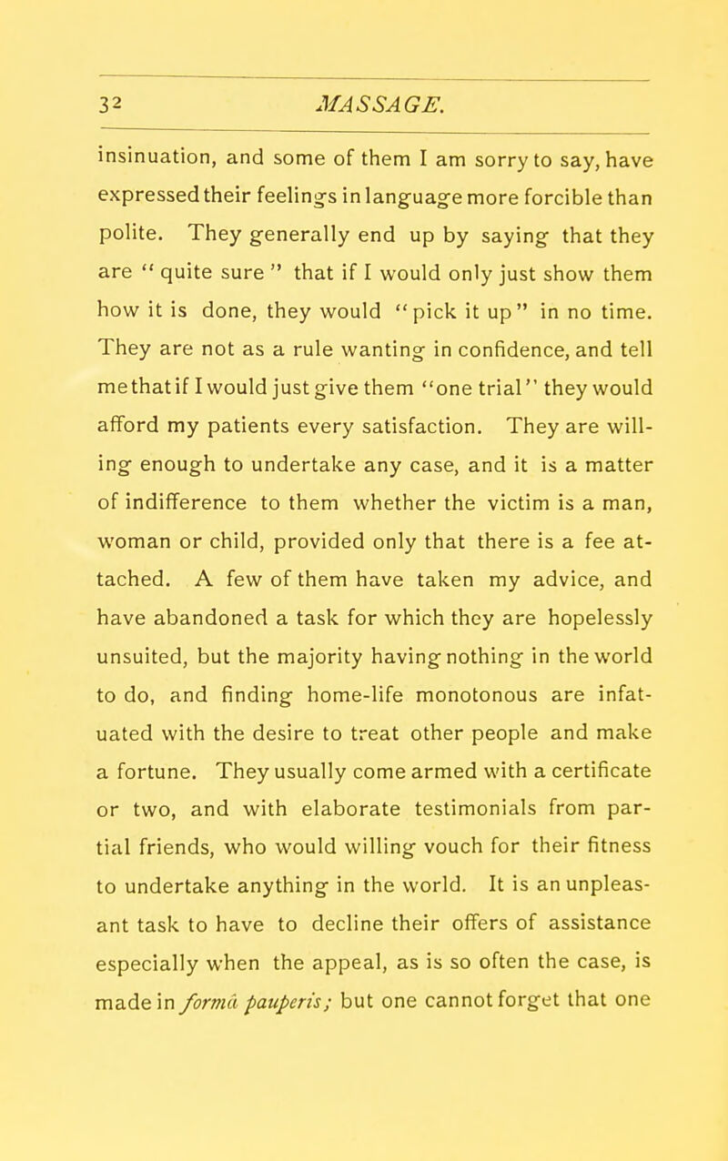 insinuation, and some of them I am sorry to say, have expressed their feeling-s inlanguag-e more forcible than polite. They generally end up by saying that they are  quite sure  that if I would only just show them how it is done, they would pick it up in no time. They are not as a rule wanting in confidence, and tell me that if I would just give them one trial they would alford my patients every satisfaction. They are will- ing enough to undertake any case, and it is a matter of indifference to them whether the victim is a man, woman or child, provided only that there is a fee at- tached. A few of them have taken my advice, and have abandoned a task for which they are hopelessly unsuited, but the majority having nothing in the world to do, and finding home-life monotonous are infat- uated with the desire to treat other people and make a fortune. They usually come armed with a certificate or two, and with elaborate testimonials from par- tial friends, who would willing vouch for their fitness to undertake anything in the v^'orld. It is an unpleas- ant task to have to decline their offers of assistance especially when the appeal, as is so often the case, is made in forma pauperis; but one cannot forget that one