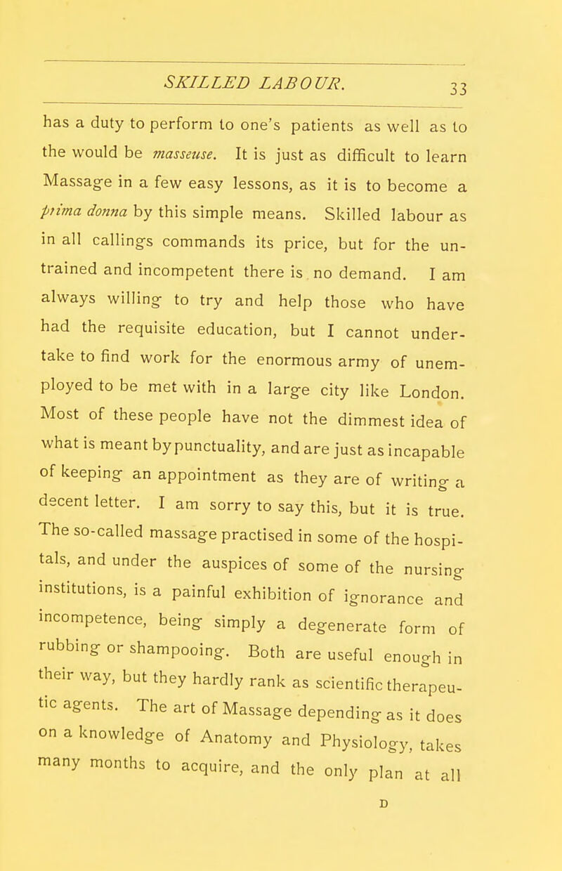 has a duty to perform to one's patients as well as to the would be masseuse. It is just as difficult to learn Massag-e in a few easy lessons, as it is to become a piima donna by this simple means. Skilled labour as in all callings commands its price, but for the un- trained and incompetent there is no demand. I am always willing- to try and help those who have had the requisite education, but I cannot under- take to find work for the enormous army of unem- ployed to be met with in a large city like London. Most of these people have not the dimmest idea of what is meant by punctuality, and are just as incapable of keeping an appointment as they are of writing a decent letter. I am sorry to say this, but it is true. The so-called massage practised in some of the hospi- tals, and under the auspices of some of the nursing institutions, is a painful exhibition of ignorance and incompetence, being simply a degenerate form of rubbing or shampooing. Both are useful enough in their way, but they hardly rank as scientific ther^peu- tic agents. The art of Massage depending as it does on a knowledge of Anatomy and Physiology, takes many months to acquire, and the only plan at all D