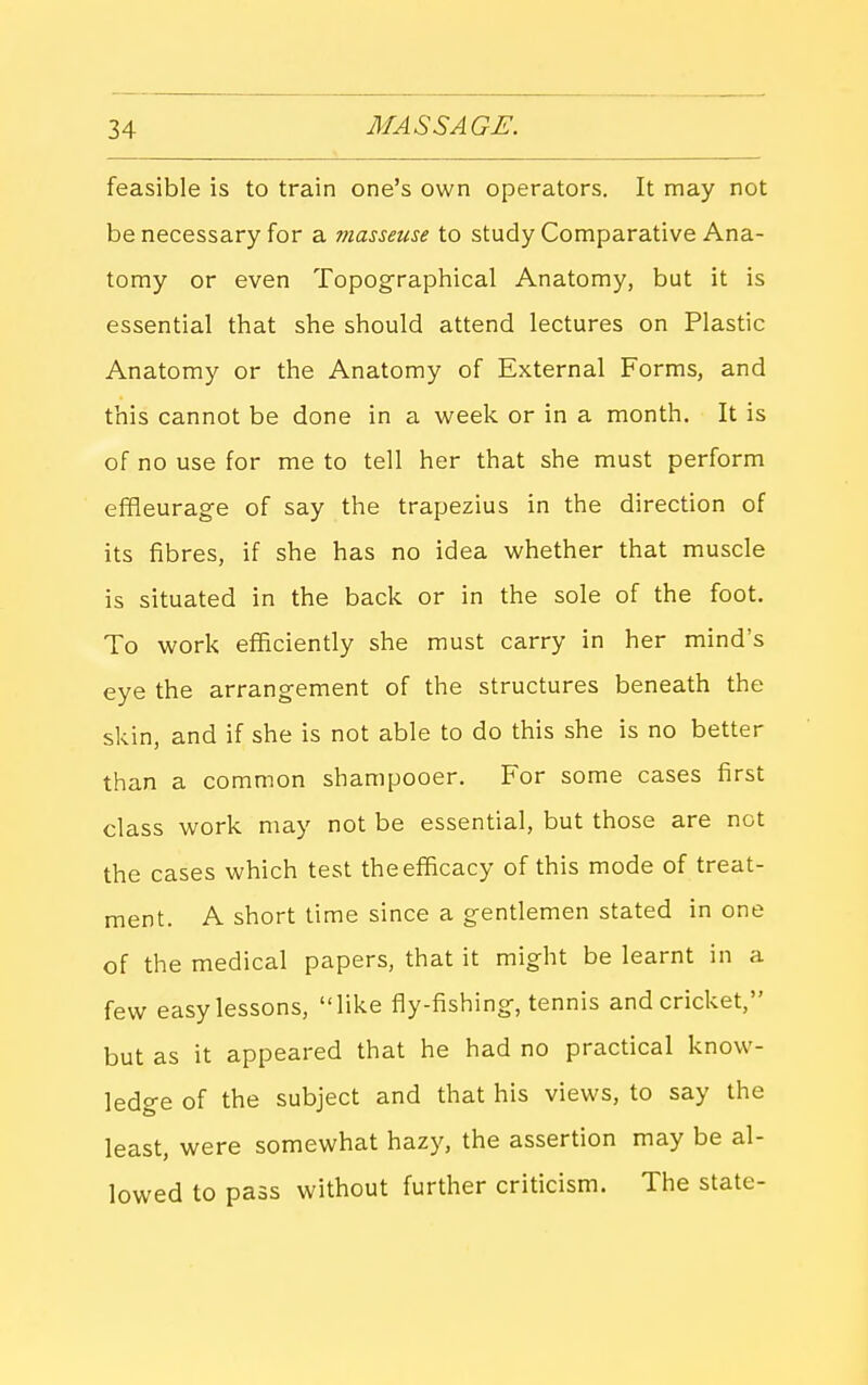 feasible is to train one's own operators. It may not be necessary for a masseuse to study Comparative Ana- tomy or even Topographical Anatomy, but it is essential that she should attend lectures on Plastic Anatomy or the Anatomy of External Forms, and this cannot be done in a week or in a month. It is of no use for me to tell her that she must perform effleurage of say the trapezius in the direction of its fibres, if she has no idea whether that muscle is situated in the back or in the sole of the foot. To work efficiently she must carry in her mind's eye the arrangement of the structures beneath the skin, and if she is not able to do this she is no better than a common shampooer. For some cases first class work may not be essential, but those are not the cases which test the efficacy of this mode of treat- ment. A short time since a gentlemen stated in one of the medical papers, that it might be learnt in a few easy lessons, like fly-fishing, tennis and cricket, but as it appeared that he had no practical know- ledge of the subject and that his views, to say the least, were somewhat hazy, the assertion may be al- lowed to pass without further criticism. The state-