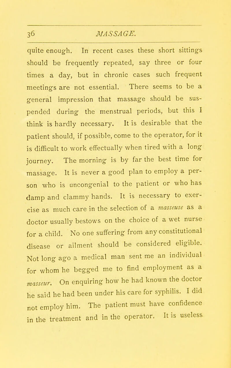 quite enough. In recent cases these short sittings should be frequently repeated, say three or four times a day, but in chronic cases such frequent meetings are not essential. There seems to be a general impression that massage should be sus- pended during the menstrual periods, but this I think is hardly necessary. It is desirable that the patient should, if possible, come to the operator, for it is difficult to work effectually when tired with a long journey. The morning is by far the best time for massage. It is never a good plan to employ a per- son who is uncongenial to the patient or who has damp and clammy hands. It is necessary to exer- cise as much care in the selection of a masseuse as a doctor usually bestows on the choice of a wet nurse for a child. No one suffering from any constitutional disease or ailment should be considered eligible. Not long ago a medical man sent me an individual for whom he begged me to find employment as a masseur. On enquiring how he had known the doctor he said he had been under his care for syphilis. I did not employ him. The patient must have confidence in the treatment and in the operator. It is useless