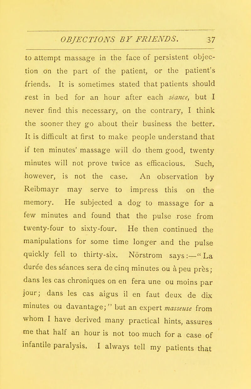 to attempt massage in the face of persistent objec- tion on the part of tlie patient, or the patient's friends. It is sometimes stated that patients should rest in bed for an hour after each seance, but I never find this necessary, on the contrary, I think the sooner they go about their business the better. It is difficult at first to make people understand that if ten minutes' massage will do them good, twenty minutes will not prove twice as efficacious. Such, however, is not the case. An observation by Reibmayr may serve to impress this on the memory. He subjected a dog to massage for a few minutes and found that the pulse rose from twenty-four to sixty-four. He then continued the manipulations for some time longer and the pulse quickly fell to thirty-six. Norstrom says:— La dure'e des se'ances sera decinq minutes ou apeu pres; dans les cas chroniques on en fera une ou moins par jour; dans les cas aigus il en faut deux de dix minutes ou davantage;  but an expert masseuse from whom I have derived many practical hints, assures me that half an hour is not too much for a case of infantile paralysis. I always tell my patients that