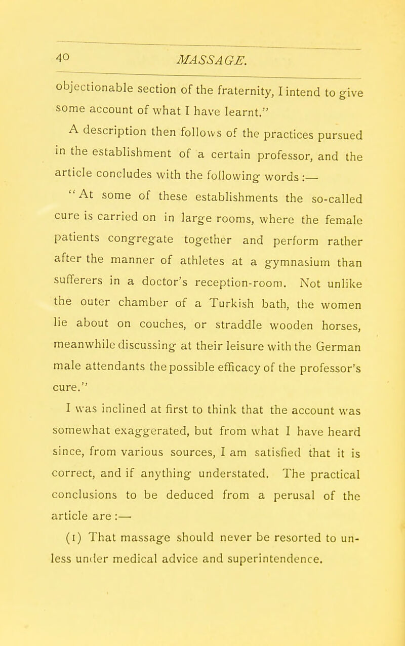 objectionable section of the fraternity, lintend to give some account of what I have learnt. A description then follows of the practices pursued in the establishment of a certain professor, and the article concludes with the following- words : At some of these establishments the so-called cure is carried on in large rooms, where the female patients congregate together and perform rather after the manner of athletes at a gymnasium than sufferers in a doctor's reception-room. Not unlike the outer chamber of a Turkish bath, the women lie about on couches, or straddle wooden horses, meanwhile discussing at their leisure with the German male attendants the possible efficacy of the professor's cure. I was inclined at first to think that the account was somewhat exaggerated, but from what I have heard since, from various sources, I am satisfied that it is correct, and if anything understated. The practical conclusions to be deduced from a perusal of the article are :— (i) That massage should never be resorted to un- less under medical advice and superintendence.